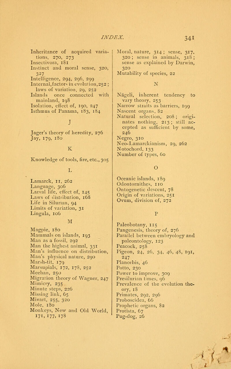 Inheritance of acquired varia- tions, 270, 273 Inseclivora, iSl Instinct and moral sense, 320, 327 Intelligence, 294, 296, 299 Internal,factor? in evolution,252 ; laws of variation, 29, 252 Islands once connected with mainland, 19S Isolation, effect of, 190, 247 Isthmus of Panama, 183, 1S4 J Jager's theory of heredity, 276 Jay, 179, 180 K Knowledge of tools, fire, etc., 305 L Lamarck, 11, 262 Language, 306 Larval life, effect of, 145 Laws of distribution, 168 Life in Silurian, 94 Limits of variation, 31 Lingula, 106 M Magpie, 180 Mammals on islands, 193 Man as a fossil, 292 Man the highest animal, 331 Man's influence on distribution, Man's physical nature, 290 Marsh-tit, 179 Marsupials, 172, 17S, 252 Meehan, 250 Migration theory of Wagner, 247 Mimicry, 235 Minute steps, 226 Missing link, 65 Mivart, 255, 320 Mole, iSo Monkeys, New and Old World, 171, 177, 178 Moral, nature, 314 ; sense, 317, 320 ; sense in animals, 318 ; sense as explained by Darwin, 320 Mutability of species, 22 N Nageli, inherent tendency to vary theory, 253 Narrow straits as barriers, 199 Nascent organs, 82 Natural selection, 20S ; origi- nates nothing, 213 ; still ac- cepted as sufficient by some, 246 Negro, 310 Neo-Lamarckianism, 29, 262 Notochord, 133 Number of types, 60 O Oceanic islands, 189 Odontornithes, no Ontogenetic descent, 78 Origin of variations, 251 Ovum, division of, 272 Paleobotany, 115 Pangenesis, theory of, 276 Parallel between embryology and paleontology, 123 Peacock, 258 Pigeon, 24, 26, 34, 46, 48, 191, 247 Planorbis, 46 Potto, 230 Power to improve, 309 Presilurian times, 96 Prevalence of the evolution the- ory, 18 Primates, 292, 296 Proboscidea, 66 Prophetic organs, 82 Protista, 67 Pug-dog, 26 A \'