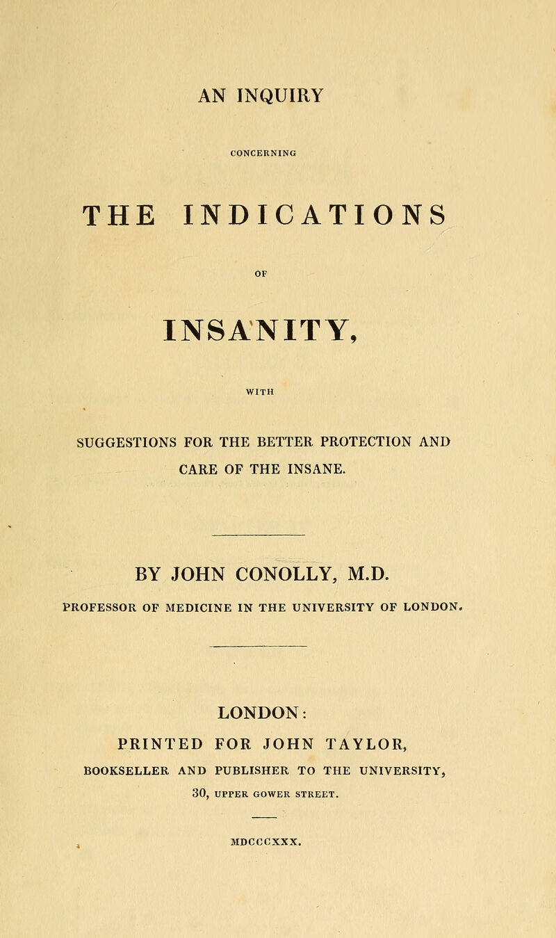 CONCERNING THE INDICATIONS INSANITY, SUGGESTIONS FOR THE BETTER PROTECTION AND CARE OF THE INSANE. BY JOHN CONOLLY, M.D. PROFESSOR OF MEDICINE IN THE UNIVERSITY OF LONDON. LONDON: PRINTED FOR JOHN TAYLOR, BOOKSELLER AND PUBLISHER TO THE UNIVERSITY, 30, UPPER GOWER STREET. MDCCCXXX.