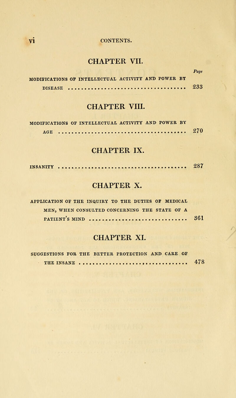 CHAPTER VII. MODIFICATIONS OF INTELLECTUAL ACHVITY AND POWER BY DISEASE CHAPTER VIII. MODIFICATIONS OF INTELLECTUAL ACTIVITY AND POWER BY AGE 233 270 CHAPTER IX. INSANITY 287 CHAPTER X. APPLICATION OF THE INQUIRY TO THE DUTIES OF MEDICAL MEN, WHEN CONSULTED CONCERNING THE STATE OF A patient's MIND 361 CHAPTER XI. SUGGESTIONS FOR THE BETTER PROTECTION AND CARE OF THE INSANE 478