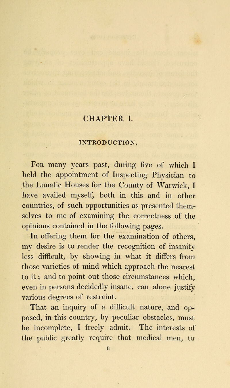 INTRODUCTION. For many years past, during five of which I held the appointment of Inspecting Physician to the Lunatic Houses for the County of Warwick, I have availed myself, both in this and in other countries, of such opportunities as presented them- selves to me of examining the correctness of the opinions contained in the following pages. In offering them for the examination of others, my desire is to render the recognition of insanity less difficult, by showing in what it differs from those varieties of mind which approach the nearest to it; and to point out those circumstances which, even in persons decidedly insane, can alone justify various degrees of restraint. That an inquiry of a difficult nature, and op- posed, in this country, by peculiar obstacles, must be incomplete, I freely admit. The interests of the public greatly require that medical men, to