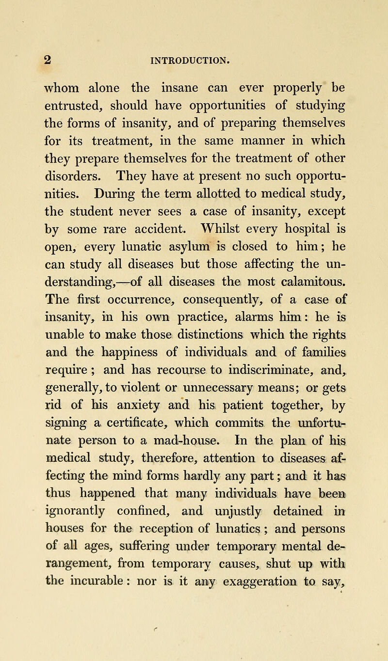 whom alone the insane can ever properly be entrusted, should have opportunities of studying the forms of insanity, and of preparing themselves for its treatment, in the same manner in which they prepare themselves for the treatment of other disorders. They have at present no such opportu- nities. During the term allotted to medical study, the student never sees a case of insanity, except by some rare accident. Whilst every hospital is open, every lunatic asylum is closed to him; he can study all diseases but those affecting the un- derstanding,—of all diseases the most calamitous. The first occurrence, consequently, of a case of insanity, in his own practice, alarms him: he is unable to make those distinctions which the rights and the happiness of individuals and of families require; and has recourse to indiscriminate, and, generally, to violent or unnecessary means; or gets rid of his anxiety and his patient together, by signing a certificate, which commits the unfortu- nate person to a mad-house. In the plan of his medical study, therefore, attention to diseases af- fecting the mind forms hardly any part; and it has thus happened that many individuals have been ignorantly confined, and unjustly detained in houses for the reception of lunatics; and persons of all ages, suffering under temporary mental de- rangement, from temporary causes, shut up with the incurable: nor is it any exaggeration to say.