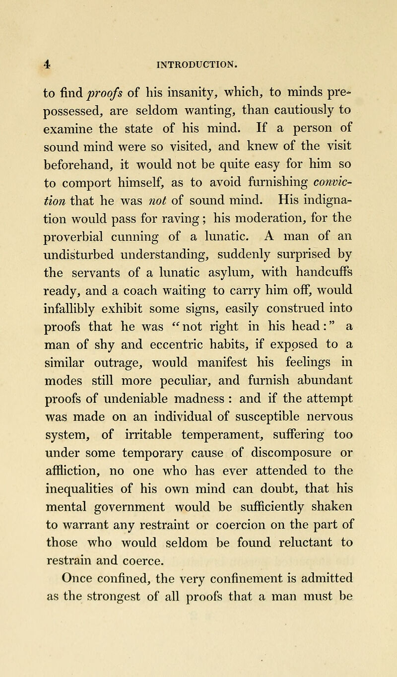 to find proofs of his insanity, which, to minds pre- possessed, are seldom wanting, than cautiously to examine the state of his mind. If a person of sound mind were so visited, and knew of the visit beforehand, it would not be quite easy for him so to comport himself, as to avoid furnishing convic- tion that he was not of sound mind. His indigna- tion would pass for raving; his moderation, for the proverbial cunning of a lunatic. A man of an undisturbed understanding, suddenly surprised by the servants of a lunatic asylum, with handcuffs ready, and a coach waiting to carry him off, would infallibly exhibit some signs, easily construed into proofs that he was  not right in his head: a man of shy and eccentric habits, if exposed to a similar outrage, would manifest his feelings in modes still more peculiar, and furnish abundant proofs of undeniable madness : and if the attempt was made on an individual of susceptible nervous system, of irritable temperament, suffering too under some temporary cause of discomposure or affliction, no one who has ever attended to the inequalities of his own mind can doubt, that his mental government would be sufficiently shaken to warrant any restraint or coercion on the part of those who would seldom be found reluctant to restrain and coerce. Once confined, the very confinement is admitted as the strongest of all proofs that a man must be