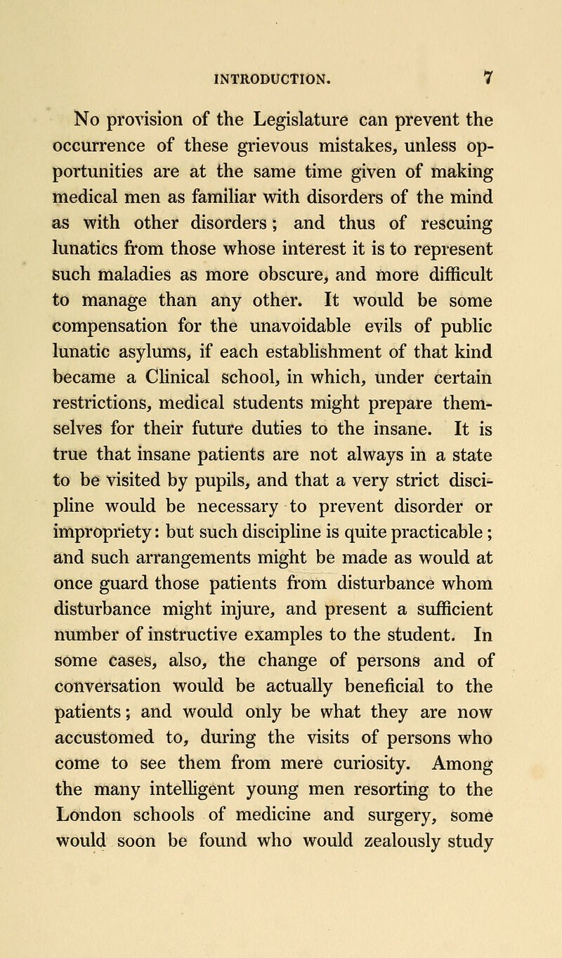 No provision of the Legislature can prevent the occurrence of these grievous mistakes, unless op- portunities are at the same time given of making medical men as familiar with disorders of the mind as with other disorders; and thus of rescuing lunatics from those whose interest it is to represent such maladies as more obscure, and more difficult to manage than any other. It would be some compensation for the unavoidable evils of public lunatic asylums, if each establishment of that kind became a Clinical school, in which, under certain restrictions, medical students might prepare them- selves for their future duties to the insane. It is true that insane patients are not always in a state to be visited by pupils, and that a very strict disci- pline would be necessary to prevent disorder or impropriety: but such discipline is quite practicable; and such arrangements might be made as would at once guard those patients from disturbance whom disturbance might injure, and present a sufficient number of instructive examples to the student. In some cases, also, the change of persons and of conversation would be actually beneficial to the patients; and would only be what they are now accustomed to, during the visits of persons who come to see them from mere curiosity. Among the many intelHgent young men resorting to the London schools of medicine and surgery, some would soon be found who would zealously study