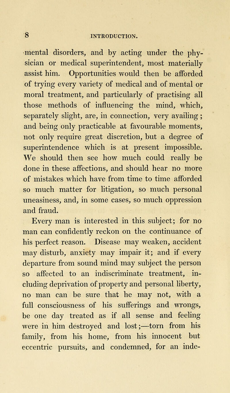 mental disorders^ and by acting under the phy- sician or medical superintendent, most materially assist him. Opportunities would then be afforded of trying every variety of medical and of mental or moral treatment, and particularly of practising all those methods of influencing the mind, which, separately slight, are, in connection, very availing ; and being only practicable at favourable moments, not only require great discretion, but a degree of superintendence which is at present impossible. We should then see how much could really be done in these affections, and should hear no more of mistakes which have from time to time afforded so much matter for litigation, so much personal uneasiness, and, in some cases, so much oppression and fraud. Every man is interested in this subject; for no man can confidently reckon on the continuance of his perfect reason. Disease may weaken, accident may disturb, anxiety may impair it; and if every departure from sound mind may subject the person so affected to an indiscriminate treatment, in- cluding deprivation of property and personal liberty, no man can be sure that he may not, with a full consciousness of his sufferings and wrongs, be one day treated as if all sense and feeling were in him destroyed and lost;—torn from his family, from his home, from his innocent but eccentric pursuits, and condemned, for an inde-