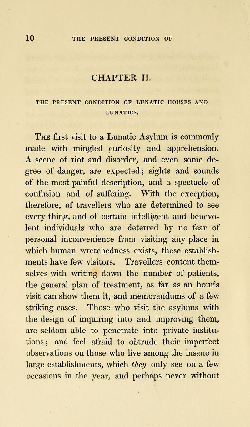 CHAPTER II. THE PRESENT CONDITION OF LUNATIC HOUSES AND LUNATICS. The first visit to a Lunatic Asylum is commonly made with mingled curiosity and apprehension. A scene of riot and disorder, and even some de- gree of danger, are expected; sights and sounds of the most painful description, and a spectacle of confusion and of suffering. With the exception, therefore, of travellers who are determined to see every thing, and of certain intelligent and benevo- lent individuals who are deterred by no fear of personal inconvenience from visiting any place in which human wretchedness exists, these establish- ments have few visitors. Travellers content them- selves with writing down the number of patients, the general plan of treatment, as far as an hour's visit can show them it, and memorandums of a few striking cases. Those who visit the asylums with the design of inquiring into and improving them, are seldom able to penetrate into private institu- tions ; and feel afraid to obtrude their imperfect observations on those who live among the insane in large establishments, which they only see on a few occasions in the year, and perhaps never without