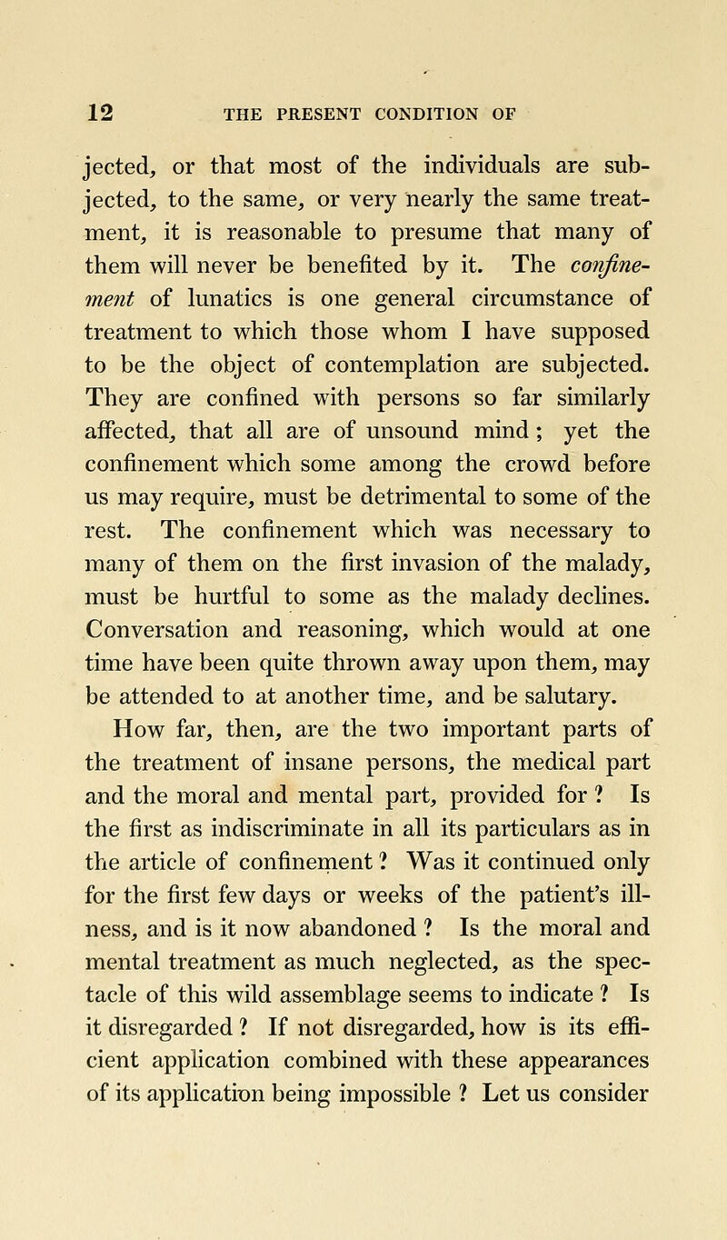 jected, or that most of the individuals are sub- jected, to the same, or very nearly the same treat- ment, it is reasonable to presume that many of them will never be benefited by it. The confine- ment of lunatics is one general circumstance of treatment to which those whom I have supposed to be the object of contemplation are subjected. They are confined with persons so far similarly affected, that all are of unsound mind; yet the confinement which some among the crowd before us may require, must be detrimental to some of the rest. The confinement which was necessary to many of them on the first invasion of the malady, must be hurtful to some as the malady declines. Conversation and reasoning, which would at one time have been quite thrown away upon them, may be attended to at another time, and be salutary. How far, then, are the two important parts of the treatment of insane persons, the medical part and the moral and mental part, provided for ? Is the first as indiscriminate in all its particulars as in the article of confinernent ? Was it continued only for the first few days or weeks of the patient's ill- ness, and is it now abandoned ? Is the moral and mental treatment as much neglected, as the spec- tacle of this wild assemblage seems to indicate ? Is it disregarded ? If not disregarded, how is its effi- cient application combined with these appearances of its applicatiDn being impossible ? Let us consider