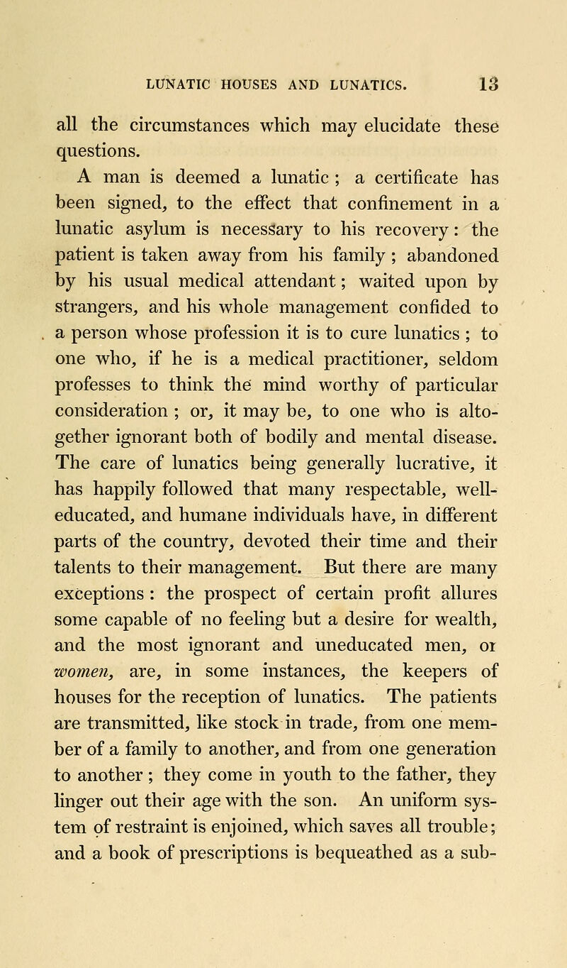 all the circumstances which may elucidate these questions. A man is deemed a lunatic ; a certificate has been signed, to the effect that confinement in a lunatic asylum is necessary to his recovery: the patient is taken away from his family ; abandoned by his usual medical attendant; waited upon by strangers, and his whole management confided to a person whose profession it is to cure lunatics ; to one who, if he is a medical practitioner, seldom professes to think the mind worthy of particular consideration ; or, it may be, to one who is alto- gether ignorant both of bodily and mental disease. The care of lunatics being generally lucrative, it has happily followed that many respectable, well- educated, and humane individuals have, in different parts of the country, devoted their time and their talents to their management. But there are many exceptions : the prospect of certain profit allures some capable of no feeling but a desire for wealth, and the most ignorant and uneducated men, or women, are, in some instances, the keepers of houses for the reception of lunatics. The patients are transmitted, like stock in trade, from one mem- ber of a family to another, and from one generation to another ; they come in youth to the father, they linger out their age with the son. An uniform sys- tem of restraint is enjoined, which saves all trouble; and a book of prescriptions is bequeathed as a sub-