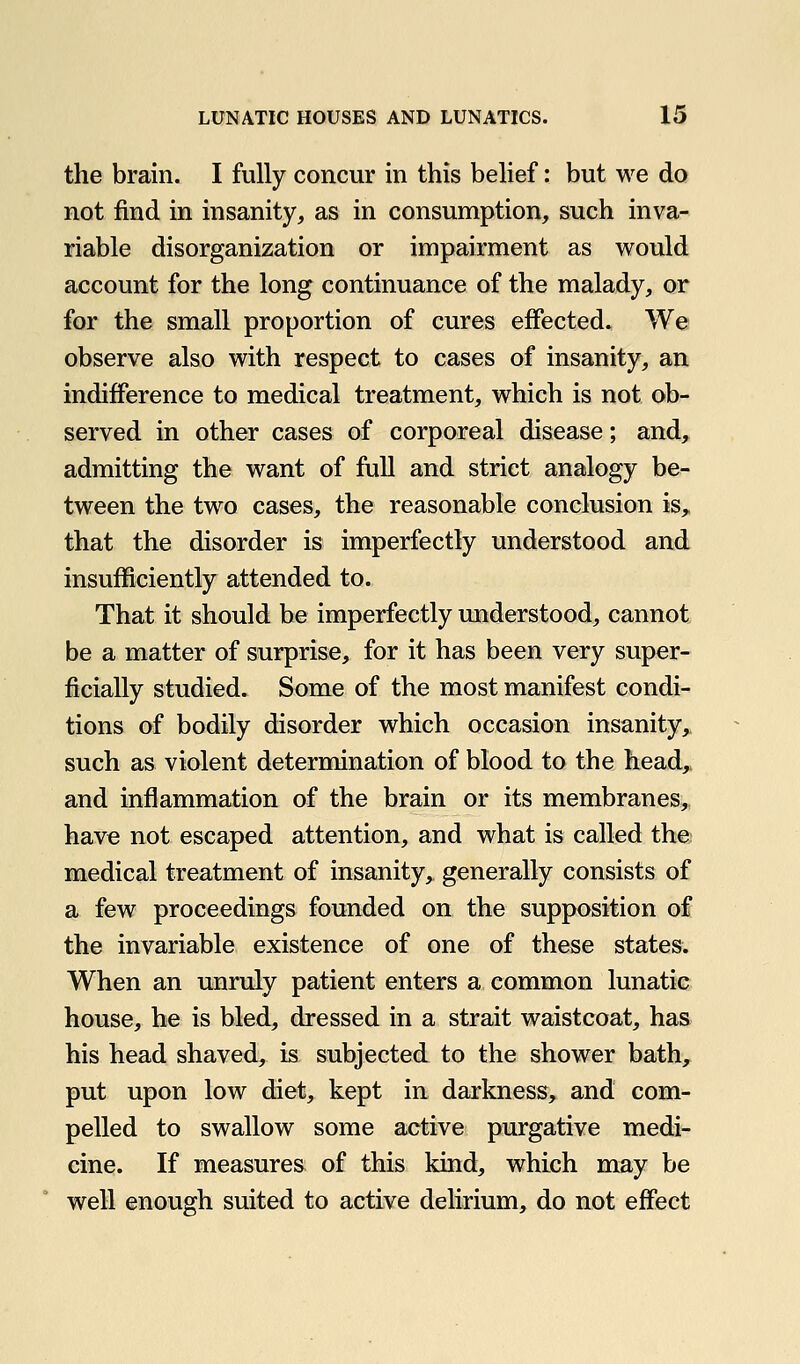 the brain. I fully concur in this belief: but we do not find in insanity, as in consumption, such inva- riable disorganization or impairment as would account for the long continuance of the malady, or for the small proportion of cures effected. We observe also with respect to cases of insanity, an indifference to medical treatment, which is not ob- served in other cases of corporeal disease; and, admitting the want of full and strict analogy be- tween the two cases, the reasonable conclusion is, that the disorder is imperfectly understood and insufficiently attended to. That it should be imperfectly understood, cannot be a matter of surprise, for it has been very super- ficially studied. Some of the most manifest condi- tions of bodily disorder which occasion insanity,, such as violent determination of blood to the head,, and inflammation of the brain or its membranes, have not escaped attention, and what is called the; medical treatment of insanity, generally consists of a few proceedings founded on the supposition of the invariable existence of one of these states. When an unruly patient enters a common lunatic house, he is bled, dressed in a strait waistcoat, has his head shaved, is subjected to the shower bath, put upon low diet, kept in darkness, and com- pelled to swallow some active purgative medi- cine. If measures of this kind, which may be well enough suited to active delirium, do not effect