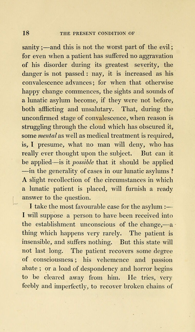 sanity;—and this is not the worst part of the evil; for even when a patient has suffered no aggravation of his disorder during its greatest severity, the danger is not passed : nay, it is increased as his convalescence advances; for when that otherwise happy change commences, the sights and sounds of a lunatic asylum hecome, if they were not before, both afflicting and unsalutary. That, during the unconfirmed stage of convalescence, when reason is struggling through the cloud which has obscured it, some mental diS well as medical treatment is required, is, I presume, what no man will deny, who has really ever thought upon the subject. But can it be applied—is it possible that it should be applied —in the generality of cases in our lunatic asylums ? A slight recollection of the circumstances in which a lunatic patient is placed, will furnish a ready ] answer to the question. I take the most favourable case for the asylum :— I will suppose a person to have been received into the establishment unconscious of the change,—a thing which happens very rarely. The patient is insensible, and suffers nothing. But this state will not last long. The patient recovers some degree of consciousness; his vehemence and passion abate ; or a load of despondency and horror begins to be cleared away from him. He tries, very feebly and imperfectly, to recover broken chains of