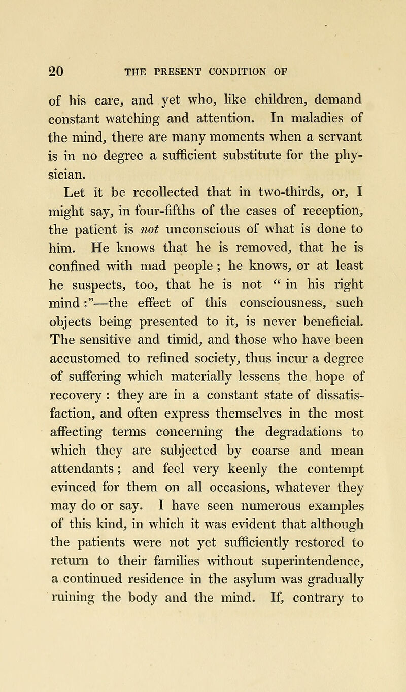 of his care, and yet who, hke children, demand constant watching and attention. In maladies of the mind, there are many moments when a servant is in no degree a sufficient substitute for the phy- sician. Let it be recollected that in two-thirds, or, I might say, in four-fifths of the cases of reception, the patient is not unconscious of what is done to him. He knows that he is removed, that he is confined wdth mad people ; he knows, or at least he suspects, too, that he is not  in his right mind:—the effect of this consciousness, such objects being presented to it, is never beneficial. The sensitive and timid, and those who have been accustomed to refined society, thus incur a degree of suffering which materially lessens the hope of recovery : they are in a constant state of dissatis- faction, and often express themselves in the most affecting terms concerning the degradations to which they are subjected by coarse and mean attendants; and feel very keenly the contempt evinced for them on all occasions, whatever they may do or say. I have seen numerous examples of this kind, in which it was evident that although the patients were not yet sufficiently restored to return to their families without superintendence, a continued residence in the asylum was gradually ruining the body and the mind. If, contrary to