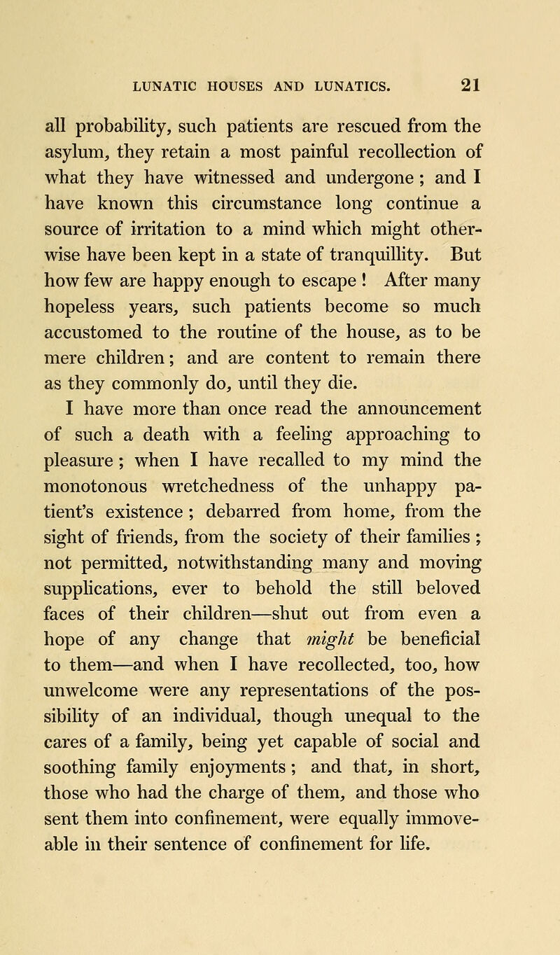 all probability, such patients are rescued from the asylum, they retain a most painful recollection of what they have witnessed and undergone ; and I have known this circumstance long continue a source of irritation to a mind which might other- wise have been kept in a state of tranquillity. But how few are happy enough to escape ! After many hopeless years, such patients become so much accustomed to the routine of the house, as to be mere children; and are content to remain there as they commonly do, until they die. I have more than once read the announcement of such a death with a feeling approaching to pleasure ; when I have recalled to my mind the monotonous wretchedness of the unhappy pa- tient's existence ; debarred from home, from the sight of friends, from the society of their families *, not permitted, notwithstanding many and moving supplications, ever to behold the still beloved faces of their children—shut out from even a hope of any change that might be beneficial to them—and when I have recollected, too, how unwelcome were any representations of the pos- sibility of an individual, though unequal to the cares of a family, being yet capable of social and soothing family enjoyments; and that, in short, those who had the charge of them, and those who sent them into confinement, were equally immove- able in their sentence of confinement for life.