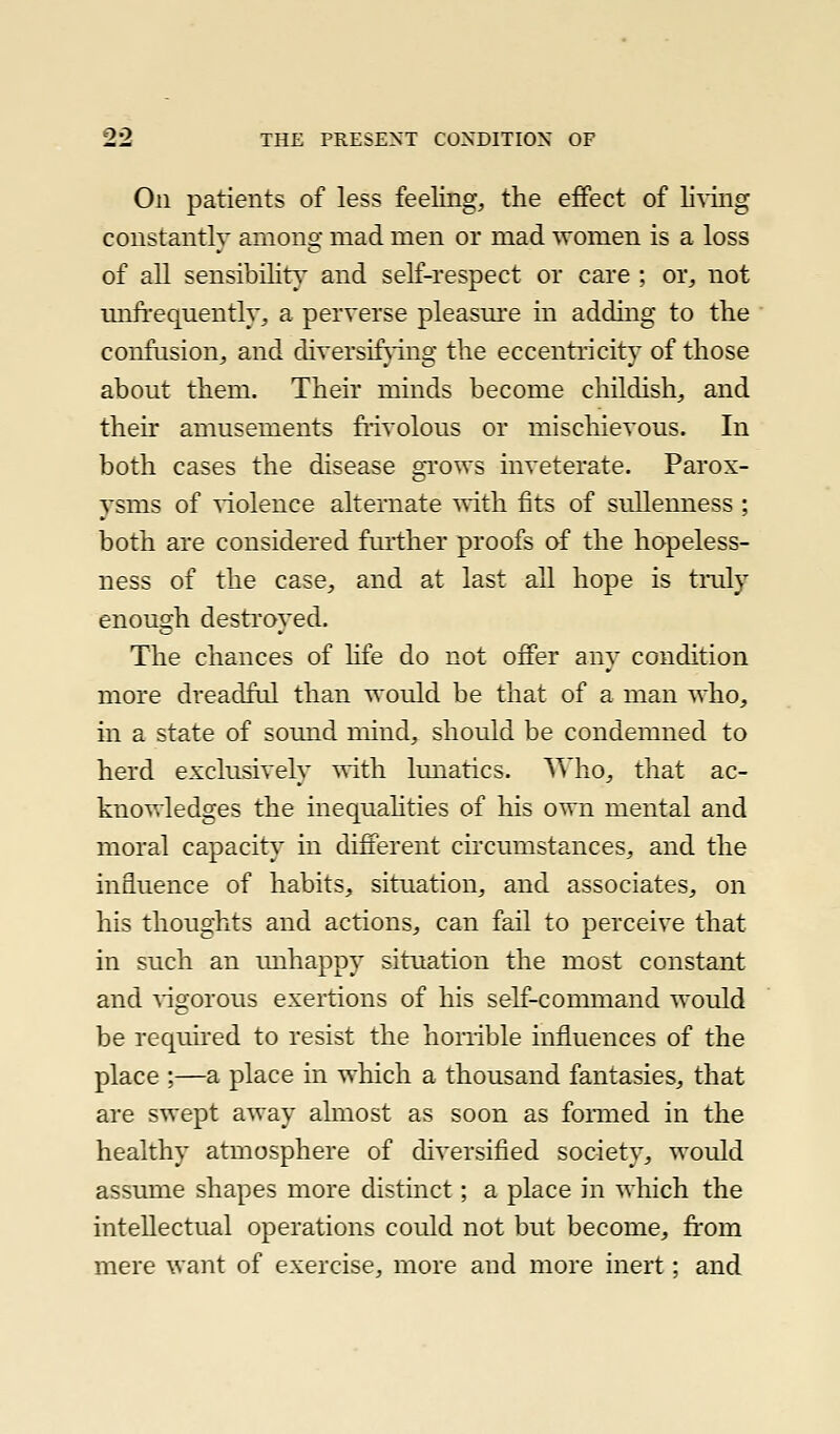 On patients of less feeling, the effect of lining constantly among mad men or mad women is a loss of all sensibility' and self-respect or care ; or, not unfrequently, a perverse pleasm'e in adding to the confusion, and diversifjTiig the eccentricity of those about them. Their minds become childish, and their amusements fiivolous or mischievous. In both cases the disease gi'ows inveterate. Parox- ysms of violence alternate ^vith fits of sullenness ; both are considered fmiher proofs of the hopeless- ness of the case, and at last all hope is tnily enough destroyed. The chances of life do not offer any condition more dreadful than would be that of a man who, in a state of sound mind, should be condemned to herd exclusively with lunatics. A'Mio, that ac- knowledges the inequahties of his own mental and moral capacity in different circumstances, and the influence of habits, situation, and associates, on his thoughts and actions, can fail to perceive that in such an unhappy situation the most constant and vigorous exertions of his self-command would be reqmred to resist the honible influences of the place :—a place in which a thousand fantasies, that are swept away almost as soon as formed in the healthy atmosphere of diversified society, would assume shapes more distinct; a place in which the intellectual operations could not but become, from mere want of exercise, more and more inert; and