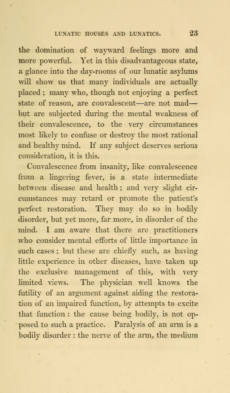 the domination of wapvard feelings more and more powerfid. Yet in this disadvantageous state, a glance into the day-rooms of om^ hmatic asvlmns ^^ill show us that many individuals are actually placed ; many who^ though not enjoying a petfect state of reason, are convalescent—are not mad^ but ai*e subjected dm'ing the mental weakness of thek convalescence, to the very circumstances most likely to confuse or destroy the most rational and healthy mind. If any subject deserves serious consideration, it is this. Convalescence from insanit}', hke convalescence from a hngeiing fever, is a state inteiinediate between disease and health; and very slight cu- eumstances may retard or promote the patienfs perfect restoration. They may do so in bodily disorder, but yet more, far more, in disorder of the mind. I am aware that there are practitioners who consider mental efforts of little imnortance in such cases ; but these are chiefly such, as having little experience in other diseases, have taken up the exclusive management of this, ^^ith very limited ^'iews. The physician well knows the fntihty of an argTuuent against aiding the restora- tion of an impaued function, by attempts to excite that function : the cause being bodily, is not op- posed to such a practice. Paralysis of an arm is a bodilv disorder : the nerve of the arm. the methimi