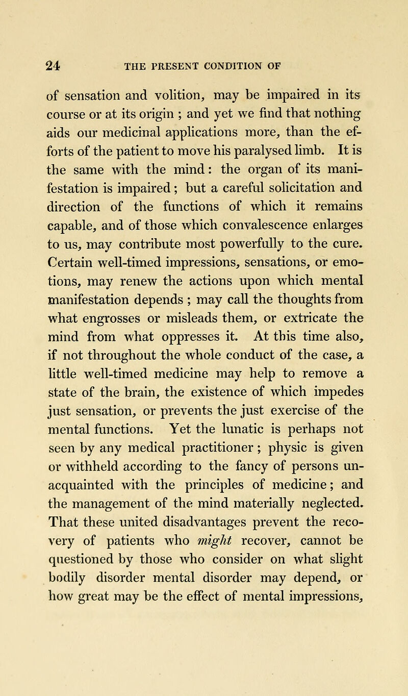 of sensation and volition, may be impaired in its com'se or at its origin ; and yet we find that nothing aids our medicinal applications more, than the ef- forts of the patient to move his paralysed limb. It is the same with the mind: the organ of its mani- festation is impaired; but a careful solicitation and direction of the functions of which it remains capable, and of those which convalescence enlarges to us, may contribute most powerfully to the cure. Certain well-timed impressions, sensations, or emo- tions, may renew the actions upon which mental manifestation depends ; may call the thoughts from what engrosses or misleads them, or extricate the mind from what oppresses it. At this time also, if not throughout the whole conduct of the case, a little well-timed medicine may help to remove a state of the brain, the existence of which impedes just sensation, or prevents the just exercise of the mental functions. Yet the lunatic is perhaps not seen by any medical practitioner; physic is given or withheld according to the fancy of persons un- acquainted with the principles of medicine; and the management of the mind materially neglected. That these united disadvantages prevent the reco- very of patients who might recover, cannot be questioned by those who consider on what slight bodily disorder mental disorder may depend, or how great may be the effect of mental impressions.