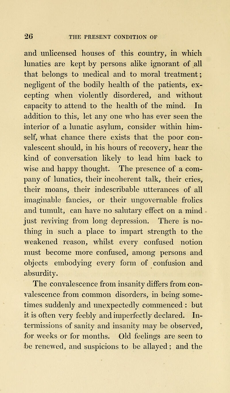 and unlicensed houses of this country, in which lunatics are kept by persons alike ignorant of all that belongs to medical and to moral treatment; negligent of the bodily health of the patients, ex- cepting when violently disordered, and without capacity to attend to the health of the mind. In addition to this, let any one who has ever seen the interior of a lunatic asylum, consider within him- self, what chance there exists that the poor con- valescent should, in his hours of recovery, hear the kind of conversation likely to lead him back to wise and happy thought. The presence of a com- pany of lunatics, their incoherent talk, their cries, their moans, their indescribable utterances of all imaginable fancies, or their ungovernable frolics and tumult, can have no salutary effect on a mind just reviving from long depression. There is no- thing in such a place to impart strength to the weakened reason, whilst every confused notion must become more confused, among persons and objects embodying every form of confusion and absurdity. The convalescence from insanity differs from con- valescence from common disorders, in being some- times suddenly and unexpectedly commenced : but it is often very feebly and imperfectly declared. In- termissions of sanity and insanity may be observed, for weeks or for months. Old feelings are seen to -be renewed, and suspicions to be allayed; and the