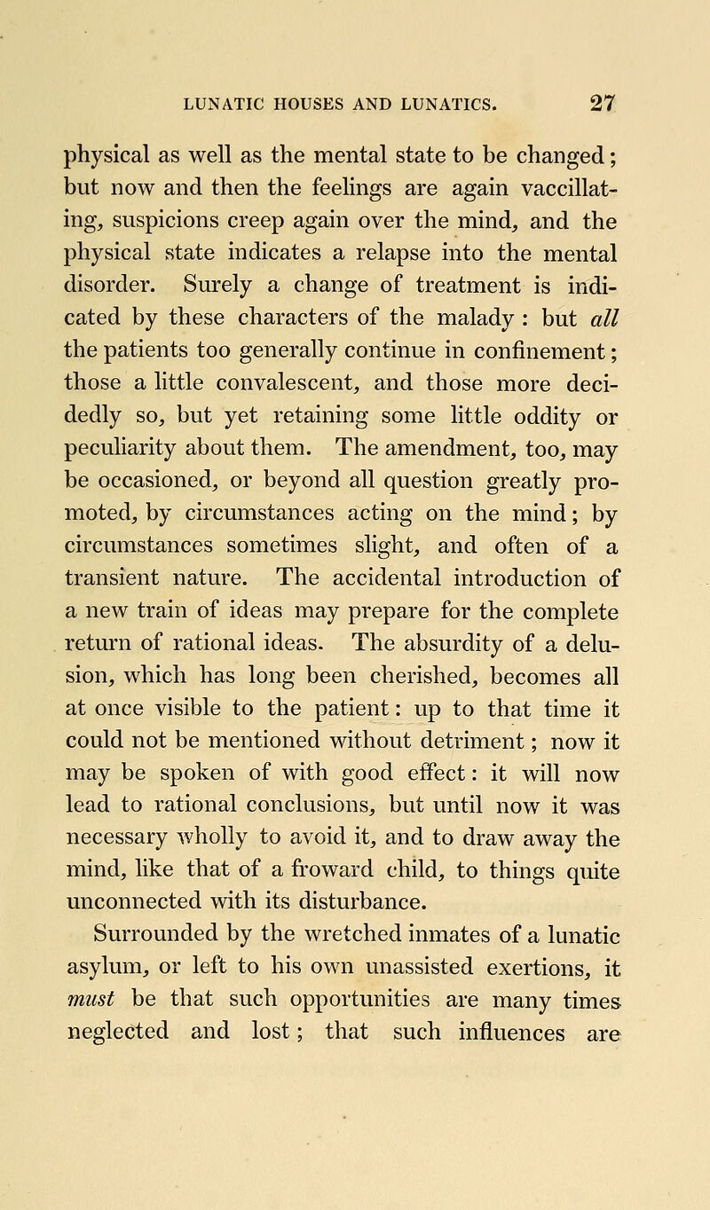 physical as well as the mental state to be changed; but now and then the feelings are again vaccillat- ing, suspicions creep again over the mind, and the physical state indicates a relapse into the mental disorder. Surely a change of treatment is indi- cated by these characters of the malady : but all the patients too generally continue in confinement; those a little convalescent, and those more deci- dedly so, but yet retaining some little oddity or peculiarity about them. The amendment, too, may be occasioned, or beyond all question greatly pro- moted, by circumstances acting on the mind; by circumstances sometimes slight, and often of a transient nature. The accidental introduction of a new train of ideas may prepare for the complete return of rational ideas. The absurdity of a delu- sion, which has long been cherished, becomes all at once visible to the patient: up to that time it could not be mentioned without detriment; now it may be spoken of with good effect: it will now lead to rational conclusions, but until now it was necessary wholly to avoid it, and to draw away the mind, like that of a froward child, to things quite unconnected with its disturbance. Surrounded by the wretched inmates of a lunatic asylum, or left to his own unassisted exertions, it must be that such opportunities are many times neglected and lost; that such influences are