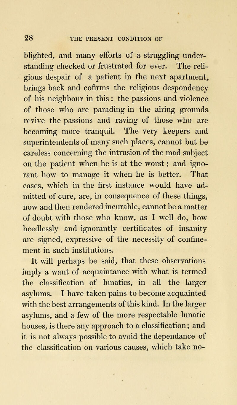 blighted, and many efforts of a struggling under- standing checked or frustrated for ever. The reli- gious despair of a patient in the next apartment^ brings back and cofirms the religious despondency of his neighbour in this : the passions and violence of those who are parading in the airing grounds revive the passions and raving of those who are becoming more tranquil. The very keepers and superintendents of many such places, cannot but be careless concerning the intrusion of the mad subject on the patient when he is at the worst; and igno- rant how to manage it when he is better. That cases, which in the first instance would have ad- mitted of cure, are, in consequence of these things, now and then rendered incurable, cannot be a matter of doubt with those who know, as I well do, how heedlessly and ignorantly certificates of insanity are signed, expressive of the necessity of confine- ment in such institutions. It will perhaps be said, that these observations imply a want of acquaintance with what is termed the classification of lunatics, in all the larger asylums. I have taken pains to become acquainted with the best arrangements of this kind. In the larger asylums, and a few of the more respectable lunatic houses, is there any approach to a classification; and it is not always possible to avoid the dependance of the classification on various causes, which take no-