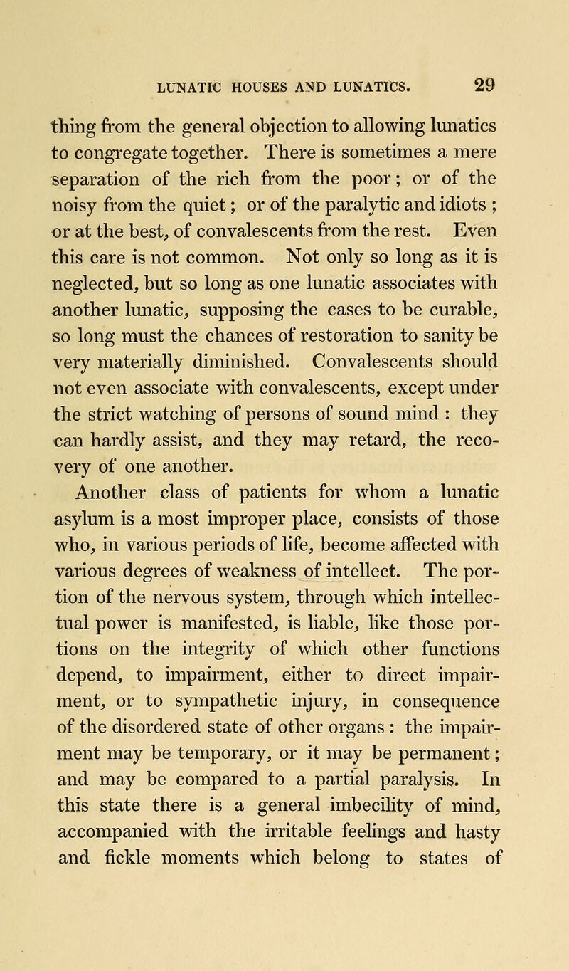 thing from the general objection to allowing lunatics to congregate together. There is sometimes a mere separation of the rich from the poor; or of the noisy from the quiet; or of the paralytic and idiots ; or at the best, of convalescents from the rest. Even this care is not common. Not only so long as it is neglected, but so long as one lunatic associates with another lunatic, supposing the cases to be curable, so long must the chances of restoration to sanity be very materially diminished. Convalescents should not even associate with convalescents, except under the strict watching of persons of sound mind : they can hardly assist, and they may retard, the reco- very of one another. Another class of patients for whom a lunatic asylum is a most improper place, consists of those who, in various periods of life, become affected with various degrees of weakness of intellect. The por- tion of the nervous system, through which intellec- tual power is manifested, is liable, like those por- tions on the integrity of which other functions depend, to impairment, either to direct impair- ment, or to sympathetic injury, in consequence of the disordered state of other organs : the impair- ment may be temporary, or it may be permanent; and may be compared to a partial paralysis. In this state there is a general imbecility of mind, accompanied with the irritable feelings and hasty and fickle moments which belong to states of