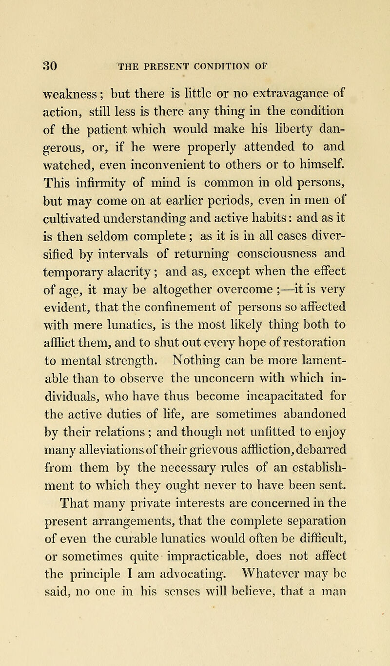 weakness; but there is little or no extravagance of action, still less is there any thing in the condition of the patient which would make his liberty dan- gerous, or, if he were properly attended to and watched, even inconvenient to others or to himself. This infirmity of mind is common in old persons, but may come on at earlier periods, even in men of cultivated understanding and active habits: and as it is then seldom complete; as it is in all cases diver- sified by intervals of returning consciousness and temporary alacrity; and as, except when the effect of age, it may be altogether overcome ;—it is very evident, that the confinement of persons so affected with mere lunatics, is the most likely thing both to afflict them, and to shut out every hope of restoration to mental strength. Nothing can be more lament- able than to observe the unconcern with which in- dividuals, who have thus become incapacitated for the active duties of life, are sometimes abandoned by their relations ; and though not unfitted to enjoy many alleviations of their grievous affliction, debarred from them by the necessary rules of an establish- ment to which they ought never to have been sent. That many private interests are concerned in the present arrangements, that the complete separation of even the curable lunatics would often be difficult, or sometimes quite impracticable, does not affect the principle I am advocating. Whatever may be said, no one in his senses will believe, that a man