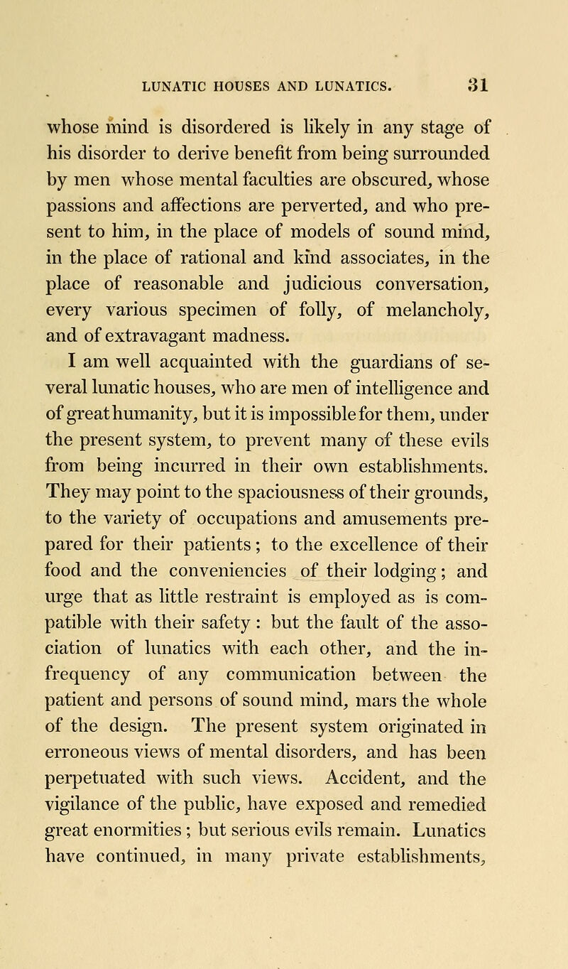 whose mind is disordered is likely in any stage of his disorder to derive benefit from being surrounded by men whose mental faculties are obscured^ whose passions and affections are perverted, and who pre- sent to him, in the place of models of sound mind, in the place of rational and kind associates, in the place of reasonable and judicious conversation, every various specimen of folly, of melancholy, and of extravagant madness. I am well acquainted with the guardians of se- veral lunatic houses, who are men of intelligence and of great humanity, but it is impossible for them, under the present system, to prevent many of these evils from being incurred in their own establishments. They may point to the spaciousness of their groimds, to the variety of occupations and amusements pre- pared for their patients; to the excellence of their food and the conveniencies of their lodging; and urge that as little restraint is employed as is com- patible with their safety : but the fault of the asso- ciation of lunatics with each other, and the in- frequency of any communication between the patient and persons of sound mind, mars the whole of the design. The present system originated in erroneous views of mental disorders, and has been perpetuated with such views. Accident, and the vigilance of the public, have exposed and remedied great enormities; but serious evils remain. Lunatics have continued, in many private establishments.