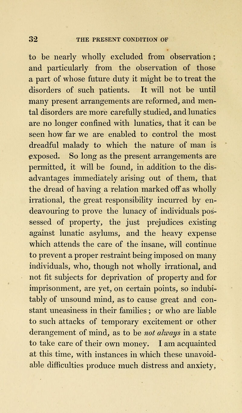 to be nearly wholly excluded from observation; and particularly from the observation of those a part of whose future duty it might be to treat the disorders of such patients. It will not be until many present arrangements are reformed, and men- tal disorders are more carefully studied, and lunatics are no longer confined with lunatics, that it can be seen how far we are enabled to control the most dreadful malady to which the nature of man is ipxposed. So long as the present arrangements are permitted, it will be found, in addition to the dis- advantages immediately arising out of them, that the dread of having a relation marked off as wholly irrational, the great responsibility incurred by en- deavouring to prove the lunacy of individuals pos- sessed of property, the just prejudices existing against lunatic asylums, and the heavy expense which attends the care of the insane, will continue to prevent a proper restraint being imposed on many individuals, who, though not wholly irrational, and not fit subjects for deprivation of property and for imprisonment, are yet, on certain points, so indubi- tably of unsound mind, as to cause great and con- stant uneasiness in their families ; or who are liable to such attacks of temporary excitement or other derangement of mind, as to be not always in a state to take care of their own money. I am acquainted at this time, with instances in which these unavoid- able difficulties produce much distress and anxiety.