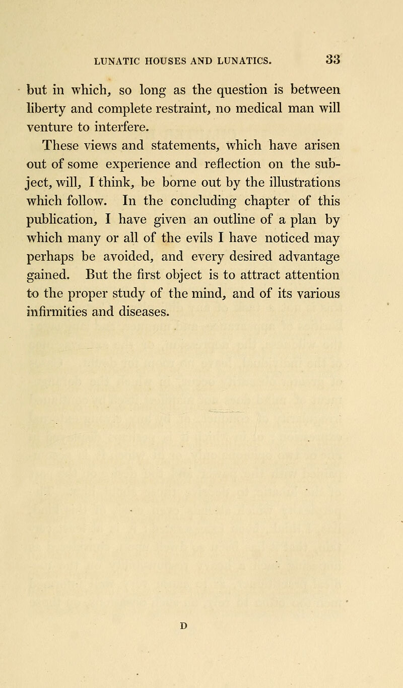 but ill which, so long as the question is between liberty and complete restraint, no medical man will venture to interfere. These views and statements, which have arisen out of some experience and reflection on the sub- ject, will, I think, be borne out by the illustrations which follow. In the concluding chapter of this publication, I have given an outline of a plan by which many or all of the evils I have noticed may perhaps be avoided, and every desired advantage gained. But the first object is to attract attention to the proper study of the mind, and of its various infirmities and diseases. D