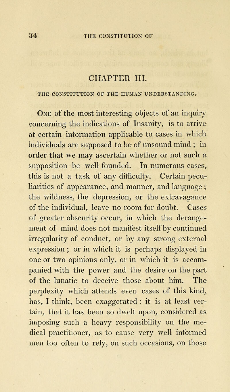 CHAPTER III. THE CONSTITUTION OF THE HUMAN UNDERSTANDING. One of the most interesting objects of an inquiry concerning the indications of Insanity, is to arrive at certain information apphcable to cases in which individuals are supposed to be of unsound mind ; in order that we may ascertain wliether or not such a supposition be well founded. In numerous cases> this is not a task of any difficulty. Certain pecu- liarities of appearance, and manner, and language; the wildness, the depression, or the extravagance of the individual, leave no room for doubt. Cases of greater obscurity occur, in which the derange- ment of mind does not manifest itself by continued irregularity of conduct,^ or by any strong external expression ; or in which it is perhaps displayed in one or two opinions only, or in which it is accom- panied with the power and the desire on the part of the lunatic to deceive those abou.t him. The perplexity which attends even cases of this kind, has, I think, been exaggerated: it is at least cer- tain, that it has been so dwelt upon, considered as imposing such a heavy responsibility on the me- dical practitioner, as to cause very well informed men too often to rely, on such occasions, on those