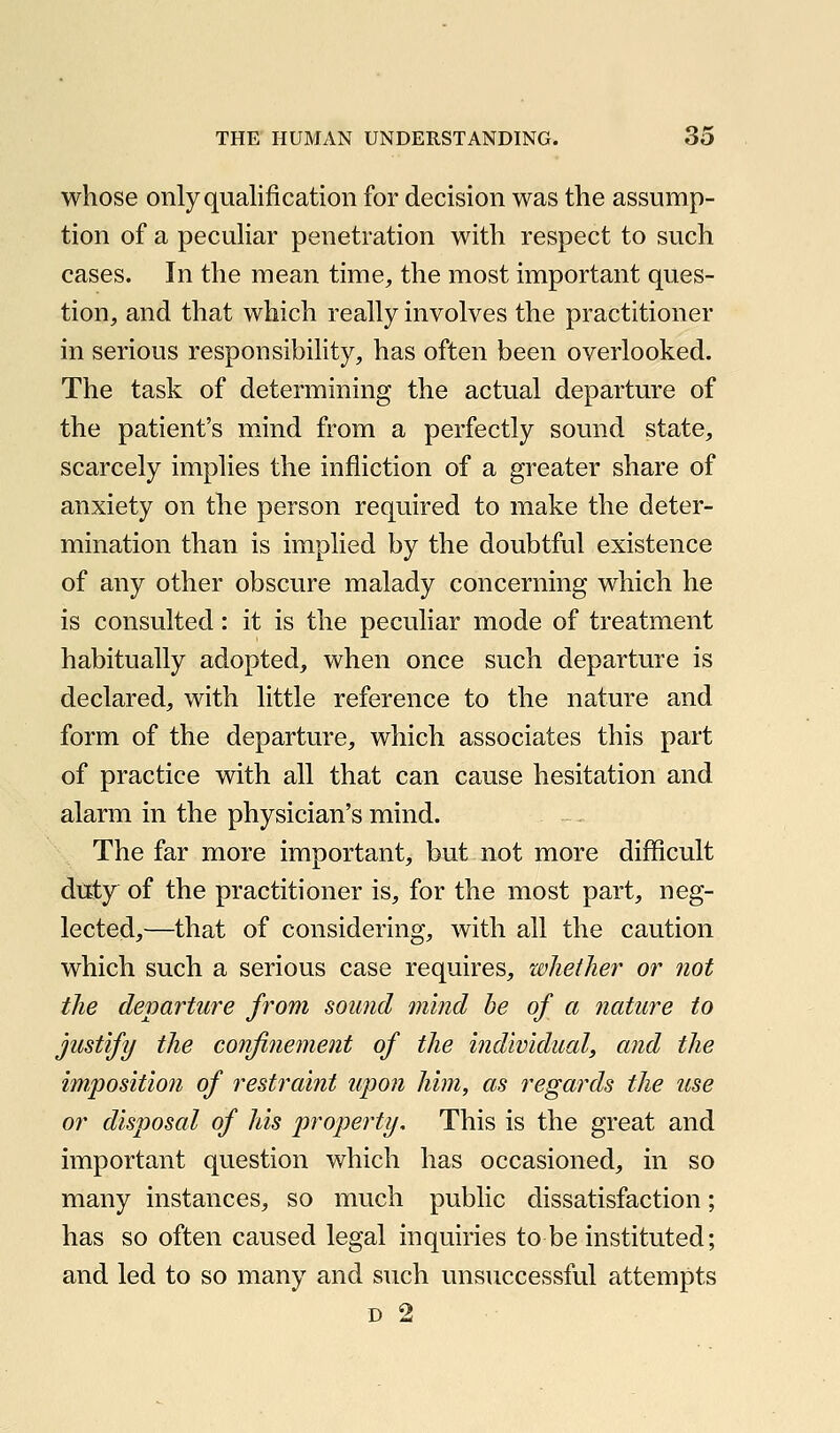 whose only qualification for decision was the assump- tion of a peculiar penetration with respect to such cases. In the mean time, the most important ques- tion, and that which really involves the practitioner in serious responsibility, has often been overlooked. The task of determining the actual departure of the patient's mind from a perfectly sound state, scarcely implies the infliction of a greater share of anxiety on the person required to make the deter- mination than is implied by the doubtful existence of any other obscure malady concerning which he is consulted: it is the peculiar mode of treatment habitually adopted, when once such departure is declared, with little reference to the nature and form of the departure, which associates this part of practice with all that can cause hesitation and alarm in the physician's mind. The far more important, but not more difficult diEty of the practitioner is, for the most part, neg- lected,—that of considering, with all the caution which such a serious case requires, whether or not the departure from sound mind be of a nature to justify the confinement of the individual, and the imposition of restraint upon him, as regards the use or disposal of his property. This is the great and important question which has occasioned, in so many instances, so much public dissatisfaction; has so often caused legal inquiries to be instituted; and led to so many and such unsuccessful attempts D 2