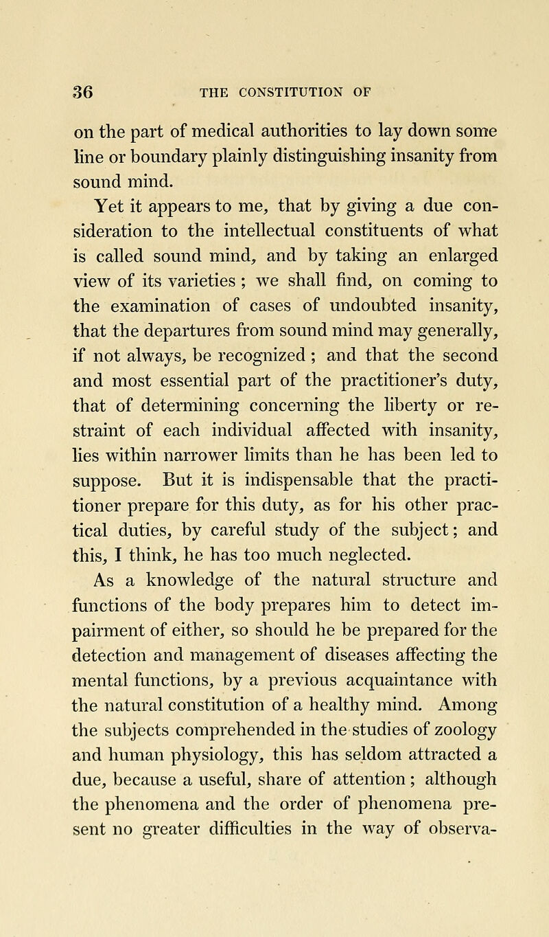 on the part of medical authorities to lay down some line or boundary plainly distinguishing insanity from sound mind. Yet it appears to me, that by giving a due con- sideration to the intellectual constituents of what is called sound mind, and by taking an enlarged view of its varieties ; we shall find, on coming to the examination of cases of undoubted insanity, that the departures from sound mind may generally, if not always, be recognized ; and that the second and most essential part of the practitioner's duty, that of determining concerning the liberty or re- straint of each individual affected with insanity, lies within narrower limits than he has been led to suppose. But it is indispensable that the practi- tioner prepare for this duty, as for his other prac- tical duties, by careful study of the subject; and this, I think, he has too much neglected. As a knowledge of the natural structure and functions of the body prepares him to detect im- pairment of either, so should he be prepared for the detection and management of diseases affecting the mental functions, by a previous acquaintance with the natural constitution of a healthy mind. Among the subjects comprehended in the studies of zoology and human physiology, this has seldom attracted a due, because a useful, share of attention; although the phenomena and the order of phenomena pre- sent no greater difficulties in the way of observa-