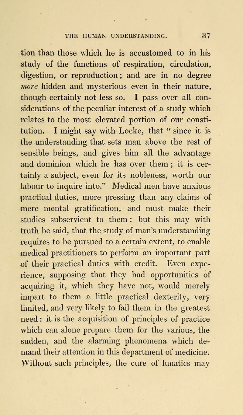 tion than those which he is accustomed to in his study of the functions of respiration, circulation, digestion, or reproduction; and are in no degree more hidden and mysterious even in their nature, though certainly not less so. I pass over all con- siderations of the peculiar interest of a study which relates to the most elevated portion of our consti- tution. I might say with Locke, that  since it is the understanding that sets man above the rest of sensible beings, and gives him all the advantage and dominion which he has over them ; it is cer- tainly a subject, even for its nobleness, worth our labour to inquire into. Medical men have anxious practical duties, more pressing than any claims of mere mental gratification, and must make their studies subservient to them : but this may with truth be said, that the study of man's understanding requires to be pursued to a certain extent, to enable medical practitioners to perform an important part of their practical duties with credit. Even expe- rience, supposing that they had opportunities of acquiring it, which they have not, would merely impart to them a little practical dexterity, very limited, and very likely to fail them in the greatest need: it is the acquisition of principles of practice which can alone prepare them for the various, the sudden, and the alarming phenomena which de- mand their attention in this department of medicine. Without such principles, the cure of lunatics may