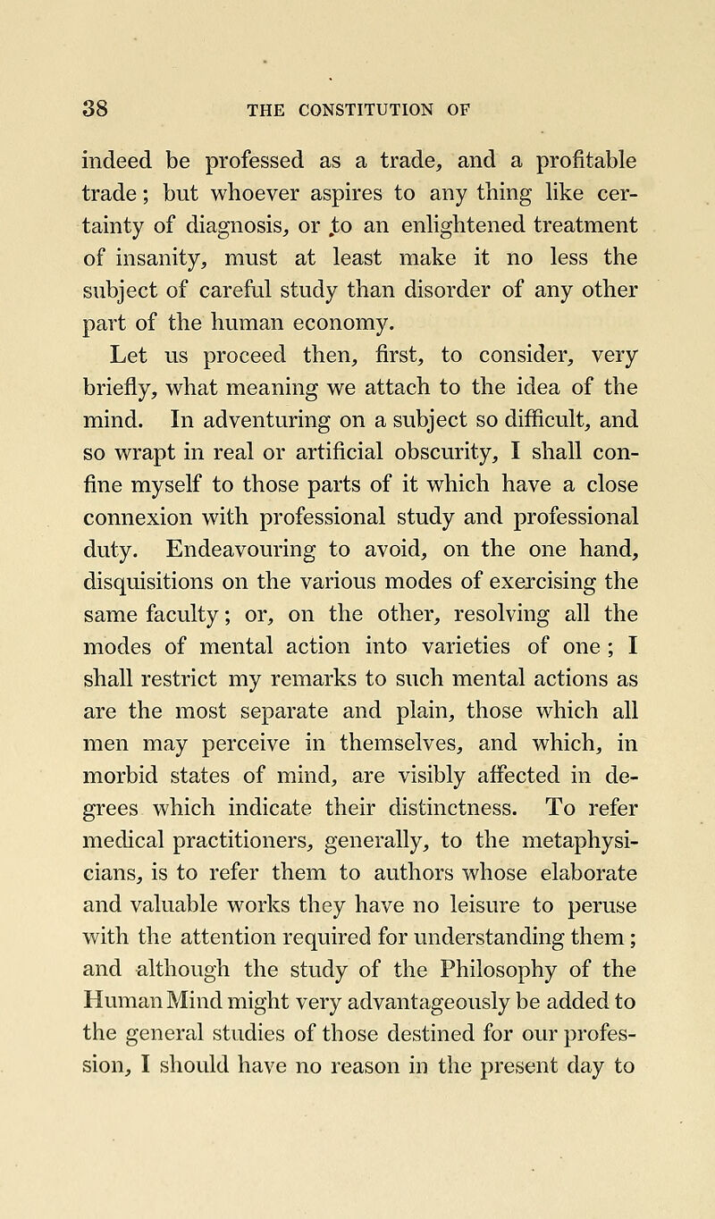 indeed be professed as a trade, and a profitable trade; but whoever aspires to any thing hke cer- tainty of diagnosis, or jto an enhghtened treatment of insanity, must at least make it no less the subject of careful study than disorder of any other part of the human economy. Let us proceed then, first, to consider, very briefly, what meaning we attach to the idea of the mind. In adventuring on a subject so difficult, and so wrapt in real or artificial obscurity, I shall con- fine myself to those parts of it which have a close connexion with professional study and professional duty. Endeavouring to avoid, on the one hand, disquisitions on the various modes of exercising the same faculty; or, on the other, resolving all the modes of mental action into varieties of one ; I shall restrict my remarks to such mental actions as are the most separate and plain, those which all men may perceive in themselves, and which, in morbid states of mind, are visibly affected in de- grees which indicate their distinctness. To refer medical practitioners, generally, to the metaphysi- cians, is to refer them to authors whose elaborate and valuable works they have no leisure to peruse with the attention required for understanding them; and although the study of the Philosophy of the Human Mind might very advantageously be added to the general studies of those destined for our profes- sion, I should have no reason in the present day to