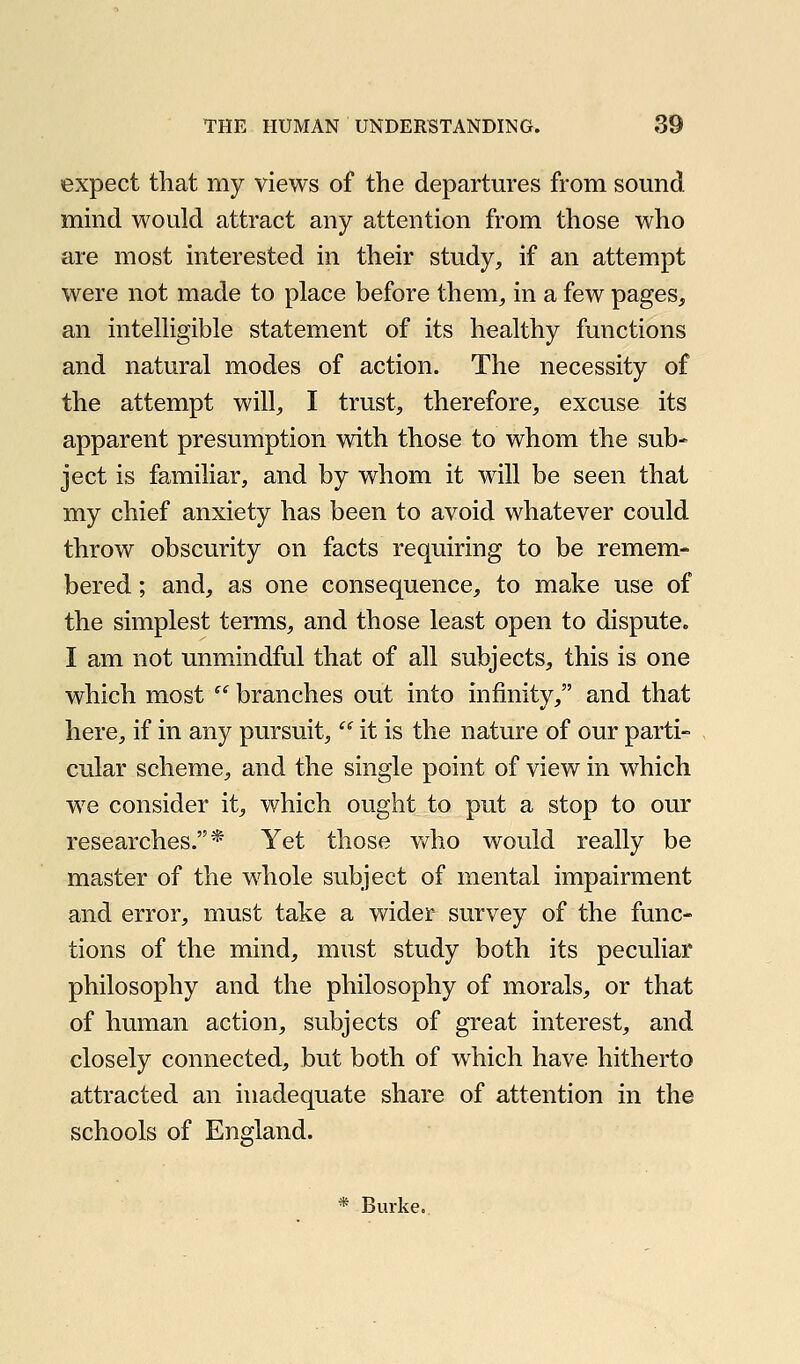 expect that my views of the departures from sound mind would attract any attention from those who are most interested in their study, if an attempt were not made to place before them, in a few pages, an intelligible statement of its healthy functions and natural modes of action. The necessity of the attempt will, I trust, therefore, excuse its apparent presumption with those to whom the sub- ject is familiar, and by whom it will be seen that my chief anxiety has been to avoid whatever could throw obscurity on facts requiring to be remem- bered ; and, as one consequence, to make use of the simplest terms, and those least open to dispute. I am not unmindful that of all subjects, this is one which most  branches out into infinity, and that here, if in any pursuit,  it is the nature of our parti- cular scheme, and the single point of view in which we consider it, which ought to put a stop to our researches.* Yet those v^^ho would really be master of the whole subject of mental impairment and error, must take a wider survey of the func- tions of the mind, must study both its peculiar philosophy and the philosophy of morals, or that of human action, subjects of great interest, and closely connected, but both of which have hitherto attracted an inadequate share of attention in the schools of England. * Burke.