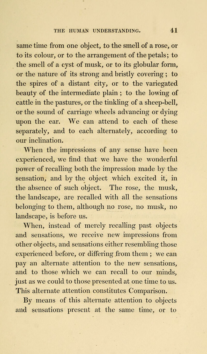 same time from one object, to the smell of a rose, or to its colom', or to the arrangement of the petals; to the smell of a cyst of musk, or to its globular form, or the nature of its strong and bristly covering ; to the spires of a distant city, or to the variegated beauty of the intermediate plain ; to the lowing of cattle in the pastures, or the tinkling of a sheep-bell, or the sound of carriage wheels advancing or dying upon the ear. We can attend to each of these separately, and to each alternately, according to our inclination. When the impressions of any sense have been experienced, we find that we have the wonderful power of recalling both the impression made by the sensation, and by the object which excited it, in the absence of such object. The rose, the musk, the landscape, are recalled with all the sensations belonging to them, although no rose, no musk, no landscape, is before us. When, instead of merely recalling past objects and sensations, we receive new impressions from other objects, and sensations either resembling those experienced before, or differing from them ; we can pay an alternate attention to the new sensations, and to those which we can recall to our minds, just as we could to those presented at one time to us. This alternate attention constitutes Comparison. By means of this alternate attention to objects and sensations present at the same time, or to