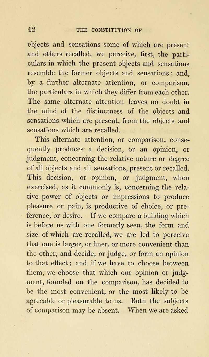 objects and sensations some of which are present and others recalled, we perceive, first, the parti- culars in which the present objects and sensations resemble the former objects and sensations; and, by a further alternate attention, or comparison, the particulars in which they differ from each other. The same alternate attention leaves no doubt in the mind of the distinctness of the objects and sensations which are present, from the objects and sensations which are recalled. This alternate attention, or comparison, conse- quently produces a decision. Or an opinion, or judgment, concerning the relative nature or degree of all objects and all sensations, present or recalled. This decision, or opinion, or judgment, when exercised, as it commonly is, concerning the rela- tive power of objects or impressions to produce pleasure or pain, is productive of choice, or pre- ference, or desire. If we compare a building which is before us with one formerly seen, the form and size of which are recalled, we are led to perceive that one is larger, or finer, or more convenient than the other, and decide, or judge, or form an opinion to that effect; and if we have to choose between them, we choose that which our opinion or judg- ment, founded on the comparison, has decided to be the most convenient, or the most likely to be agreeable or pleasurable to us. Both the subjects of comparison may be absent. When we are asked