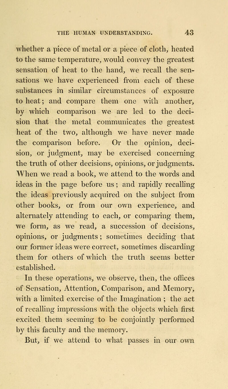 whether a piece of metal or a piece of cloth, heated to the same temperatm'e, would convey the greatest sensation of heat to the hand, we recall the sen- sations we have experienced from each of these substances in similar circumstances of exposure to heat; and compare them one with another, by which comparison we are led to the deci- sion that the metal communicates the greatest heat of the two, although we have never made the comparison before. Or the opinion, deci- sion, or judgment, may be exercised concerning the truth of other decisions, opinions, or judgments. When we read a book, we attend to the words and ideas in the page before us; and rapidly recalling the ideas previously acquired on the subject from other books, or from our own experience, and alternately attending to each, or comparing them, we form, as we read, a succession of decisions, opinions, or judgments; sometimes deciding that our former ideas were correct, sometimes discarding them for others of which the truth seems better established. In these operations, we observe, then, the offices of Sensation, Attention, Comparison, and Memory, with a limited exercise of the Imagination ; the act of recalling impressions with the objects which first excited them seeming to be conjointly performed by this faculty and the memory. But, if we attend to what passes in our own