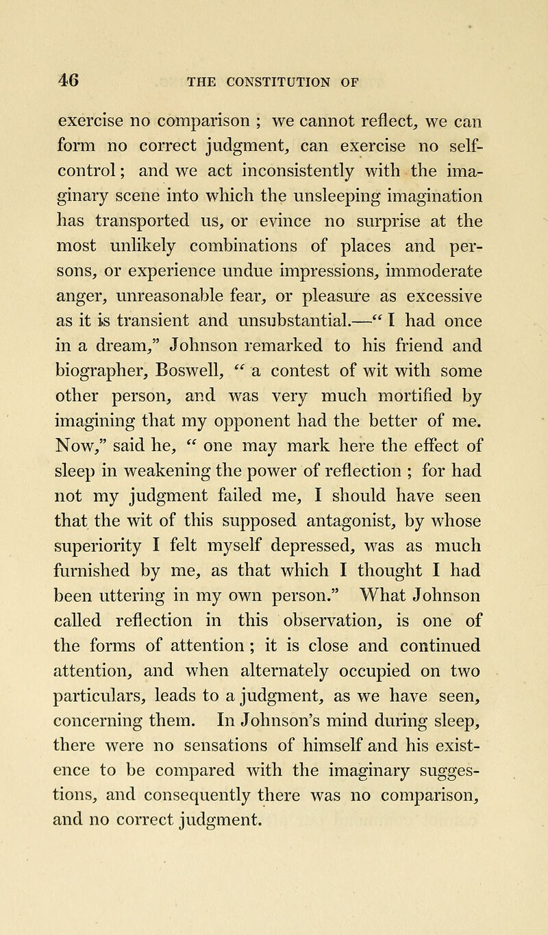 exercise no comparison ; we cannot reflect, we can form no correct judgment, can exercise no self- control ; and we act inconsistently with the ima- ginary scene into which the unsleeping imagination has transported us, or evince no surprise at the most unlikely combinations of places and per- sons, or experience undue impressions, immoderate anger, unreasonable fear, or pleasure as excessive as it is transient and unsubstantial.— I had once in a dream, Johnson remarked to his friend and biographer, Boswell,  a contest of wit with some other person, and was very much mortified by imagining that my opponent had the better of me. Now, said he,  one may mark here the effect of sleep in weakening the power of reflection ; for had not my judgment failed me, I should have seen that the wit of this supposed antagonist, by whose superiority I felt myself depressed, was as much furnished by me, as that which I thought I had been uttering in my own person. What Johnson called reflection in this observation, is one of the forms of attention; it is close and continued attention, and when alternately occupied on two particulars, leads to a judgment, as we have seen, concerning them. In Johnson's mind during sleep, there were no sensations of himself and his exist- ence to be compared with the imaginary sugges- tions, and consequently there was no comparison, and no correct judgment.
