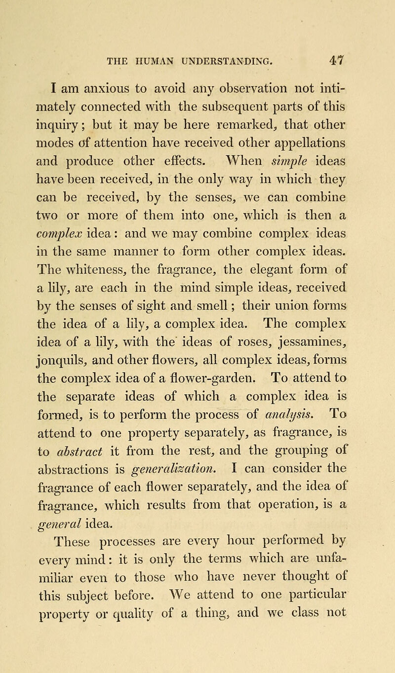 I am anxious to avoid any observation not inti- matety connected with the subsequent parts of this inquiry; but it may be here remarked;, that other modes of attention have received other appellations and produce other effects. When simple ideas have been received, in the only way in which they can be received, by the senses, we can combine two or more of them into one, which is then a complex idea: and we may combine complex ideas in the same manner to form other complex ideas. The whiteness, the fragrance, the elegant form of a lily, are each in the mind simple ideas, received, by the senses of sight and smell; their union forms the idea of a lily, a complex idea. The complex idea of a lily, with the ideas of roses, jessamines, jonquils, and other flowers, all complex ideas, forms the complex idea of a flower-garden. To attend to the separate ideas of which a complex idea is formed, is to perform the process of analysis. To attend to one property separately, as fragrance, is to abstract it from the rest, and the grouping of abstractions is generalization. I can consider the fragrance of each flower separately, and the idea of fragrance, which results from that operation, is a general idea. These processes are every hour performed by every mind: it is only the terms which are unfa- mihar even to those who have never thought of this subject before. We attend to one particular property or quahty of a thing, and we class not