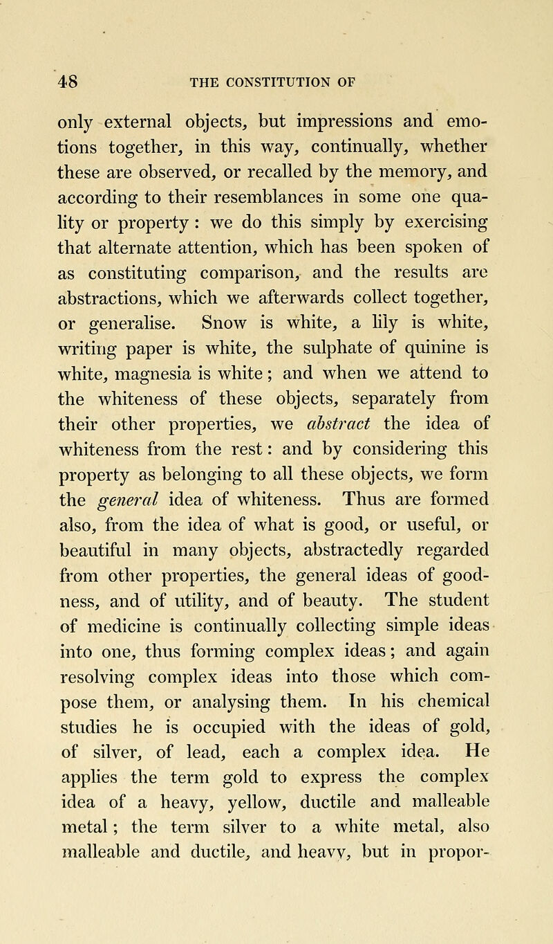 only external objects, but impressions and emo- tions together, in this way, continually, whether these are observed, or recalled by the memory, and according to their resemblances in some one qua- lity or property : we do this simply by exercising that alternate attention, which has been spoken of as constituting comparison, and the results are abstractions, which we afterwards collect together, or generalise. Snow is white, a lily is white, writing paper is white, the sulphate of quinine is white, magnesia is white; and when we attend to the whiteness of these objects, separately from their other properties, we abstract the idea of whiteness from the rest: and by considering this property as belonging to all these objects, we form the general idea of whiteness. Thus are formed also, from the idea of what is good, or useful, or beautiful in many objects, abstractedly regarded from other properties, the general ideas of good- ness, and of utility, and of beauty. The student of medicine is continually collecting simple ideas into one, thus forming complex ideas; and again resolving complex ideas into those which com- pose them, or analysing them. In his chemical studies he is occupied with the ideas of gold, of silver, of lead, each a complex idea. He applies the term gold to express the complex idea of a heavy, yellow, ductile and malleable metal; the term silver to a white metal, also malleable and ductile, and heavv, but in propor-