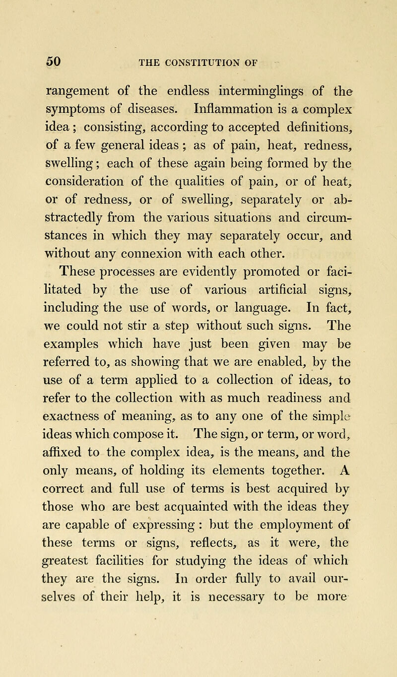 rangement of the endless interminglings of the symptoms of diseases. Inflammation is a complex idea; consisting, according to accepted definitions, of a few general ideas ; as of pain, heat, redness, swelling; each of these again being formed by the consideration of the qualities of pain, or of heat, or of redness, or of swelling, separately or ab- stractedly from the various situations and circum- stances in which they may separately occur, and without any connexion with each other. These processes are evidently promoted or faci- litated by the use of various artificial signs, including the use of words, or language. In fact, we could not stir a step without such signs. The examples which have just been given may be referred to, as showing that we are enabled, by the use of a term applied to a collection of ideas, to refer to the collection with as much readiness and exactness of meaning, as to any one of the simple ideas which compose it. The sign, or term, or word, afiixed to the complex idea, is the means, and the only means, of holding its elements together. A correct and full use of terms is best acquired by those who are best acquainted with the ideas they are capable of expressing : but the employment of these terms or signs, reflects, as it were, the greatest facihties for studying the ideas of which they are the signs. In order fully to avail our- selves of their help, it is necessary to be more