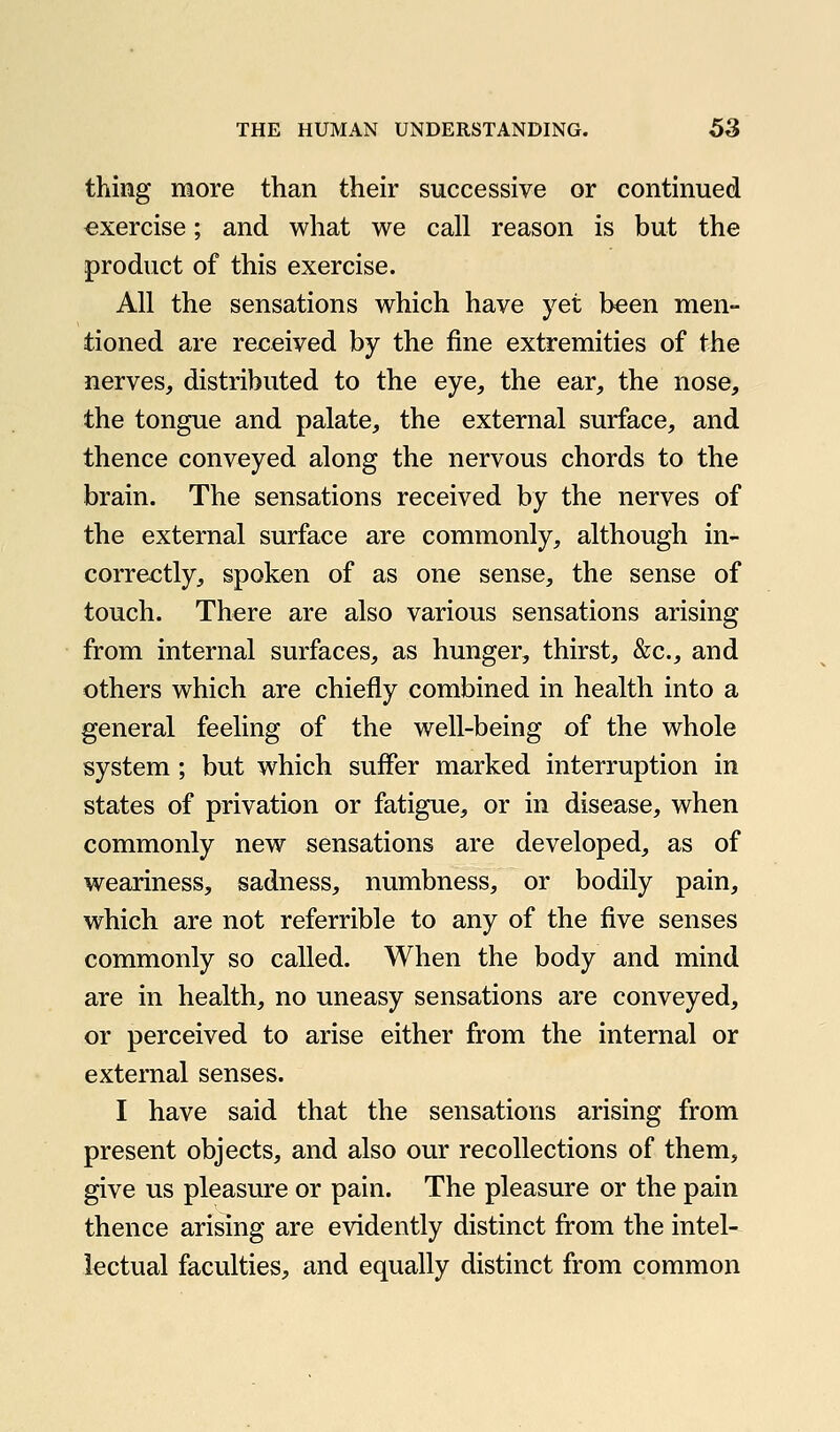 thing more than their successive or continued exercise; and what we call reason is but the product of this exercise. All the sensations which have yet been men- tioned are received by the fine extremities of the nerves, distributed to the eye, the ear, the nose, the tongue and palate, the external surface, and thence conveyed along the nervous chords to the brain. The sensations received by the nerves of the external surface are commonly, although in- correctly, spoken of as one sense, the sense of touch. There are also various sensations arising from internal surfaces, as hunger, thirst, &c., and others which are chiefly combined in health into a general feeling of the well-being of the whole system; but which suffer marked interruption in states of privation or fatigue, or in disease, when commonly new sensations are developed, as of weariness, sadness, numbness, or bodily pain, which are not referrible to any of the five senses commonly so called. When the body and mind are in health, no uneasy sensations are conveyed, or perceived to arise either from the internal or external senses. I have said that the sensations arising from present objects, and also our recollections of them, give us pleasure or pain. The pleasure or the pain thence arising are evidently distinct from the intel- lectual faculties, and equally distinct from common