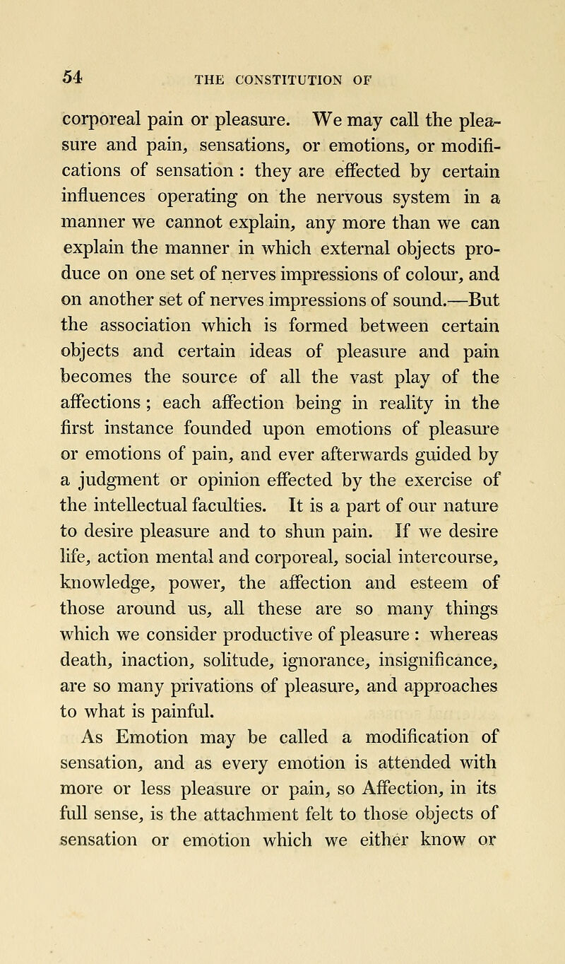 corporeal pain or pleasure. We may call the plea- sure and pain, sensations, or emotions, or modifi- cations of sensation : they are effected by certain influences operating on the nervous system in a manner we cannot explain, any more than we can explain the manner in which external objects pro- duce on one set of nerves impressions of colour, and on another set of nerves impressions of sound.—But the association which is formed between certain objects and certain ideas of pleasure and pain becomes the source of all the vast play of the affections; each affection being in reality in the first instance founded upon emotions of pleasure or emotions of pain, and ever afterwards guided by a judgment or opinion effected by the exercise of the intellectual faculties. It is a part of our nature to desire pleasure and to shun pain. If we desire life, action mental and corporeal, social intercourse, knowledge, power, the affection and esteem of those around us, all these are so many things which we consider productive of pleasure : whereas death, inaction, solitude, ignorance, insignificance, are so many privations of pleasure, and approaches to what is painful. As Emotion may be called a modification of sensation, and as every emotion is attended with more or less pleasure or pain, so Affection, in its full sense, is the attachment felt to those objects of sensation or emotion which we either know or