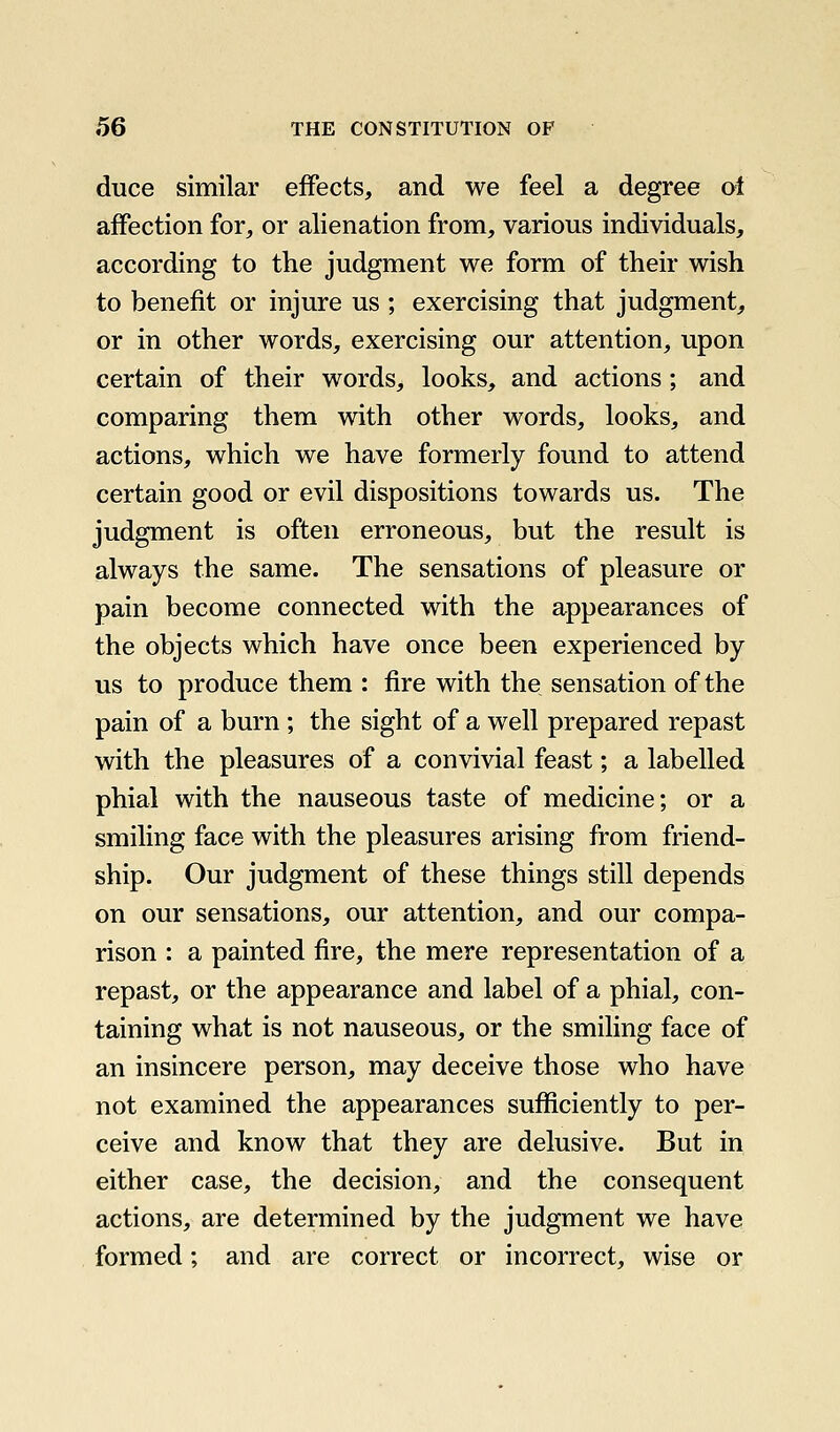 duce similar effects, and we feel a degree ol affection for, or alienation from, various individuals, according to the judgment we form of their wish to benefit or injure us ; exercising that judgment^ or in other words, exercising our attention, upon certain of their words, looks, and actions; and comparing them with other words, looks, and actions, which we have formerly found to attend certain good or evil dispositions towards us. The judgment is often erroneous, but the result is always the same. The sensations of pleasure or pain become connected with the appearances of the objects which have once been experienced by us to produce them : fire with the sensation of the pain of a burn; the sight of a well prepared repast with the pleasures of a convivial feast; a labelled phial with the nauseous taste of medicine; or a smiling face with the pleasures arising from friend- ship. Our judgment of these things still depends on our sensations, our attention, and our compa- rison : a painted fire, the mere representation of a repast, or the appearance and label of a phial, con- taining what is not nauseous, or the smiling face of an insincere person, may deceive those who have not examined the appearances sufficiently to per- ceive and know that they are delusive. But in either case, the decision, and the consequent actions, are determined by the judgment we have formed; and are correct or incorrect, wise or