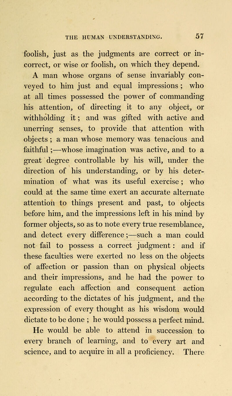 foolish, just as the judgments are correct or in- correct, or wise or foohsh, on which they depend. A man whose organs of sense invariably con- veyed to him just and equal impressions ; who at all times possessed the power of commanding his attention, of directing it to any object, or withholding it; and was gifted with active and unerring senses, to provide that attention with objects ; a man whose memory was tenacious and faithful;—whose imagination was active, and to a great degree controllable by his will, under the direction of his understanding, or by his deter- mination of what was its useful exercise ; who could at the same time exert an accurate alternate attention to things present and past, to objects before him, and the impressions left in his mind by former objects, so as to note every true resemblance, and detect every difference;—such a man could not fail to possess a correct judgment: and if these faculties were exerted no less on the objects of affection or passion than on physical objects and their impressions, and he had the power to regulate each affection and consequent action according to the dictates of his judgment, and the expression of every thought as his wisdom would dictate to be done ; he would possess a perfect mind. He would be able to attend in succession to every branch of learning, and to every art and science, and to acquire in all a proficiency. There