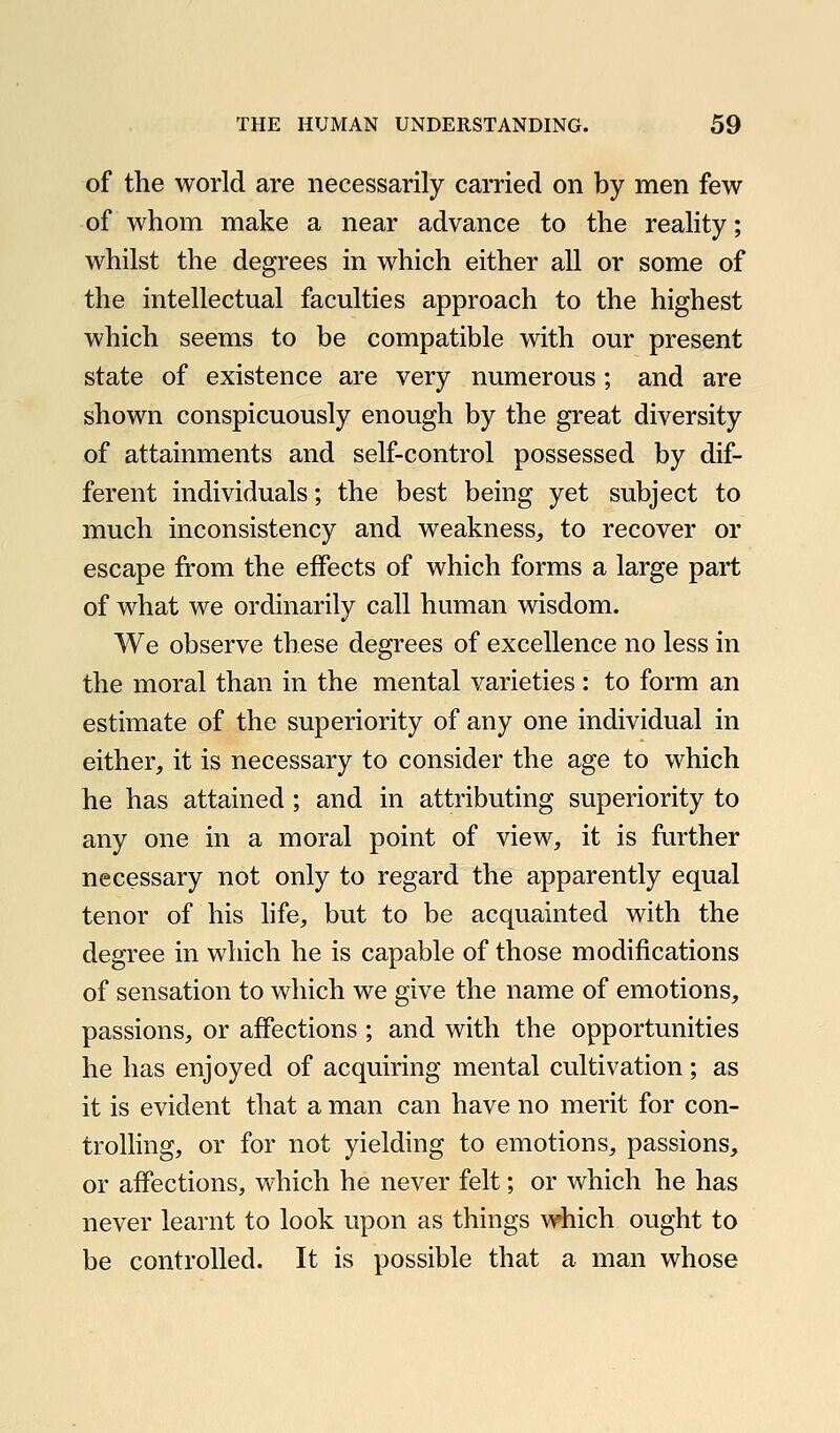 of the world are necessarily carried on by men few of whom make a near advance to the reality; whilst the degrees in which either all or some of the intellectual faculties approach to the highest which seems to be compatible with our present state of existence are very numerous ; and are shown conspicuously enough by the great diversity of attainments and self-control possessed by dif- ferent individuals; the best being yet subject to much inconsistency and weakness, to recover or escape from the effects of which forms a large part of what we ordinarily call human wisdom. We observe these degrees of excellence no less in the moral than in the mental varieties : to form an estimate of the superiority of any one individual in either, it is necessary to consider the age to which he has attained; and in attributing superiority to any one in a moral point of view, it is further necessary not only to regard the apparently equal tenor of his hfe, but to be acquainted with the degree in which he is capable of those modifications of sensation to which we give the name of emotions, passions, or affections ; and with the opportunities he has enjoyed of acquiring mental cultivation; as it is evident that a man can have no merit for con- trolling, or for not yielding to emotions, passions, or affections, which he never felt; or which he has never learnt to look upon as things which ought to be controlled. It is possible that a man whose