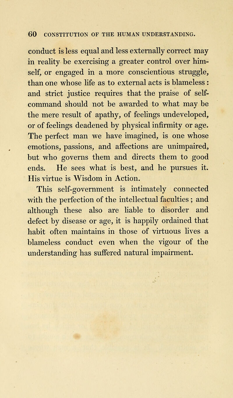 conduct is less equal and less externally correct may in reality be exercising a greater control over him- self, or engaged in a more conscientious struggle, than one whose life as to external acts is blameless: and strict justice requires that the praise of self- command should not be awarded to what may be the mere result of apathy, of feelings undeveloped, or of feelings deadened by physical infirmity or age. The perfect man we have imagined, is one whose emotions, passions, and affections are unimpaired, but who governs them and directs them to good ends. He sees what is best, and he pursues it. His virtue is Wisdom in Action. This self-government is intimately connected with the perfection of the intellectual faculties ; and although these also are liable to disorder and defect by disease or age, it is happily ordained that habit often maintains in those of virtuous lives a blameless conduct even when the vigour of the understanding has suffered natural impairment.