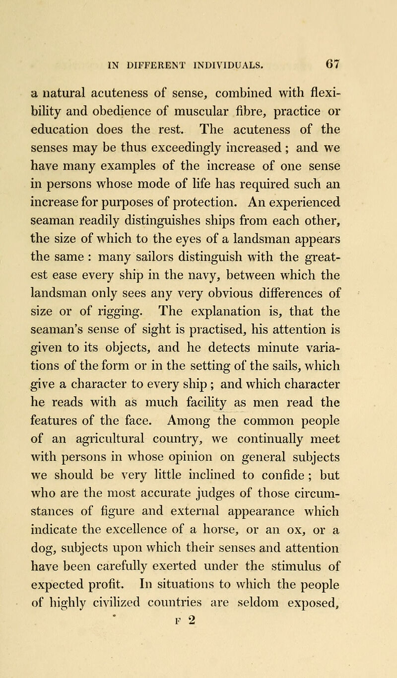 a natural acuteness of sense, combined with flexi- bility and obedience of muscular fibre, practice or education does the rest. The acuteness of the senses may be thus exceedingly increased; and we have many examples of the increase of one sense in persons whose mode of life has required such an increase for purposes of protection. An experienced seaman readily distinguishes ships from each other, the size of which to the eyes of a landsman appears the same : many sailors distinguish with the great- est ease every ship in the navy, between which the landsman only sees any very obvious differences of size or of rigging. The explanation is, that the seaman's sense of sight is practised, his attention is given to its objects, and he detects minute varia- tions of the form or in the setting of the sails, which give a character to every ship ; and which character he reads with as much facility as men read the features of the face. Among the common people of an agricultural country, we continually meet with persons in whose opinion on general subjects we should be very little inclined to confide ; but who are the most accurate judges of those circum- stances of figure and external appearance which indicate the excellence of a horse, or an ox, or a dog, subjects upon which their senses and attention have been carefully exerted under the stimulus of expected profit. In situations to which the people of highly civilized countries are seldom exposed, F 2