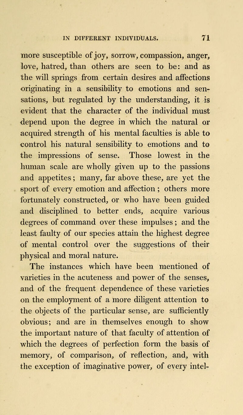 more susceptible of joy, soitow, compassion, anger, love, hatred, than others are seen to be: and as the will springs from certain desires and affections originating in a sensibility to emotions and sen- sations, but regulated by the understanding, it is evident that the character of the individual must depend upon the degree in which the natural or acquired strength of his mental faculties is able to control his natural sensibility to emotions and to the impressions of sense. Those lowest in the human scale are wholly given up to the passions and appetites; many, far above these, are yet the sport of every emotion and affection ; others more fortunately constructed, or who have been guided and disciplined to better ends, acquire various degrees of command over these impulses; and the least faulty of our species attain the highest degree of mental control over the suggestions of their physical and moral nature. The instances which have been mentioned of varieties in the acuteness and power of the senses, and of the frequent dependence of these varieties on the emplojnuent of a more diligent attention to the objects of the particular sense, are sufficiently obvious; and are in themselves enough to show the important nature of that faculty of attention of which the degrees of perfection form the basis of memory, of comparison, of reflection, and, with the exception of imaginative power, of every intel-