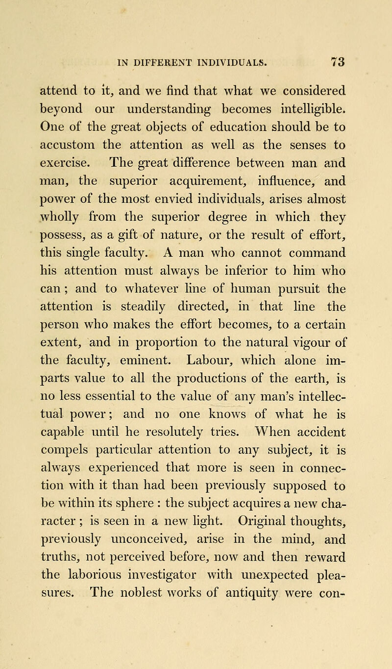 attend to it, and we find that what we considered beyond our understanding becomes intelKgible. One of the great objects of education should be to accustom the attention as well as the senses to exercise. The great difference between man and man, the superior acquirement, influence, and power of the most envied individuals, arises almost wholly from the superior degree in which they possess, as a gift of nature, or the result of ejffort, this single faculty. A man who cannot command his attention must always be inferior to him who can; and to whatever line of human pursuit the attention is steadily directed, in that line the person who makes the effort becomes, to a certain extent, and in proportion to the natural vigour of the faculty, eminent. Labour, which alone im- parts value to all the productions of the earth, is no less essential to the value of any man's intellec- tual power; and no one knows of what he is capable until he resolutely tries. When accident compels particular attention to any subject, it is always experienced that more is seen in connec- tion with it than had been previously supposed to be within its sphere : the subject acquires a new cha- racter ; is seen in a new light. Original thoughts, previously unconceived, arise in the mind, and truths, not perceived before, now and then reward the laborious investigator with unexpected plea- sures. The noblest works of antiquity were con-