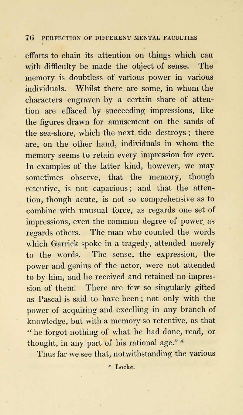 efforts to chain its attention on things which can with difficulty be made the object of sense. The memory is doubtless of various power in various individuals. Whilst there are some, in whom the characters engraven by a certain share of atten- tion are effaced by succeeding impressions, like the figures drawn for amusement on the sands of the sea-shore, which the next tide destroys ; there are, on the other hand, individuals in whom the memory seems to retain every impression for ever. In examples of the latter kind, however, we may sometimes observe, that the memory, though retentive, is not capacious; and that the atten- tion, though acute, is not so comprehensive as to combine with unusual force, as regards one set of impressions, even the common degree of power as regards others. The man who counted the words which Garrick spoke in a tragedy, attended merely to the words. The sense, the expression, the power and genius of the actor, were not attended to by him, and he received and retained no impres- sion of them. There are few so singularly gifted as Pascal is said to have been; not only with the power of acquiring and excelling in any branch of knowledge, but with a memory so retentive, as that  he forgot nothing of what he had done, read, or thought, in any part of his rational age. * Thus far we see that, notwithstanding the various * Locke.