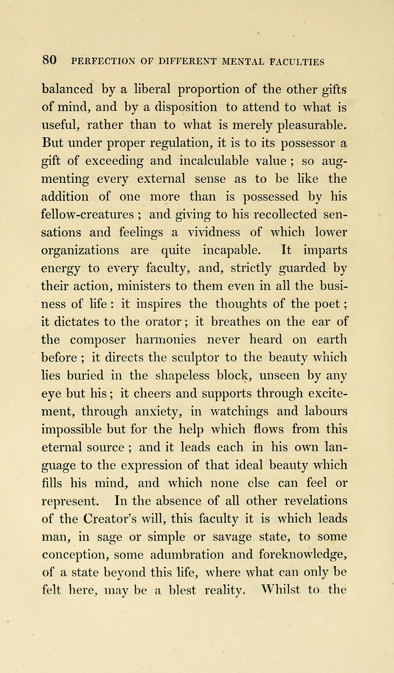 balanced by a liberal proportion of the other gifts of mind, and by a disposition to attend to what is useful, rather than to what is merely pleasurable. But under proper regulation, it is to its possessor a gift of exceeding and incalculable value ; so aug- menting every external sense as to be like the addition of one more than is possessed by his fellow-creatures ; and giving to his recollected sen- sations and feelings a vividness of which lower organizations are quite incapable. It imparts energy to every faculty, and, strictly guarded by their action, ministers to them even in all the busi- ness of life : it inspires the thoughts of the poet; it dictates to the orator; it breathes on the ear of the composer harmonies never heard on earth before ; it directs the sculptor to the beauty which lies buried in the shapeless block, unseen by any eye but his; it cheers and supports through excite- ment, through anxiety, in watchings and labours impossible but for the help which flows from this eternal source ; and it leads each in his own lan- guage to the expression of that ideal beauty which fills his mind, and which none else can feel or represent. In the absence of all other revelations of the Creator's will, this faculty it is which leads man, in sage or simple or savage state, to some conception, some adumbration and foreknowledge, of a state beyond this life, where what can only be felt here, may be a blest reality. Whilst to the